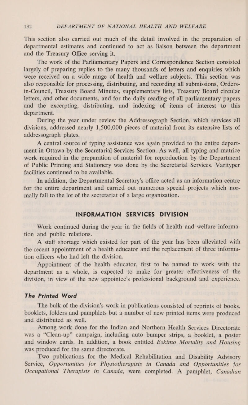 This section also carried out much of the detail involved in the preparation of departmental estimates and continued to act as liaison between the department and the Treasury Office serving it. The work of the Parliamentary Papers and Correspondence Section consisted largely of preparing replies to the many thousands of letters and enquiries which were received on a wide range of health and welfare subjects. This section was also responsible for processing, distributing, and recording all submissions, Orders- in-Council, Treasury Board Minutes, supplementary lists, Treasury Board circular letters, and other documents, and for the daily reading of all parliamentary papers and the excerpting, distributing, and indexing of items of interest to this department. During the year under review the Addressograph Section, which services all divisions, addressed nearly 1,500,000 pieces of material from its extensive lists of addressograph plates. A central source of typing assistance was again provided to the entire depart¬ ment in Ottawa by the Secretarial Services Section. As well, all typing and matrice work required in the preparation of material for reproduction by the Department of Public Printing and Stationery was done by the Secretarial Services. Varityper facilities continued to be available. In addition, the Departmental Secretary’s office acted as an information centre for the entire department and carried out numerous special projects which nor¬ mally fall to the lot of the secretariat of a large organization. INFORMATION SERVICES DIVISION Work continued during the year in the fields of health and welfare informa¬ tion and public relations. A staff shortage which existed for part of the year has been alleviated with the recent appointment of a health educator and the replacement of three informa¬ tion officers who had left the division. Appointment of the health educator, first to be named to work with the department as a whole, is expected to make for greater effectiveness of the division, in view of the new appointee’s professional background and experience. The Printed Word The bulk of the division’s work in publications consisted of reprints of books, booklets, folders and pamphlets but a number of new printed items were produced and distributed as well. Among work done for the Indian and Northern Health Services Directorate was a “Clean-up” campaign, including auto bumper strips, a booklet, a poster and window cards. In addition, a book entitled Eskimo Mortality and Housing was produced for the same directorate. Two publications for the Medical Rehabilitation and Disability Advisory Service, Opportunities for Physiotherapists in Canada and Opportunities for Occupational Therapists in Canada, were completed. A pamphlet, Canadian