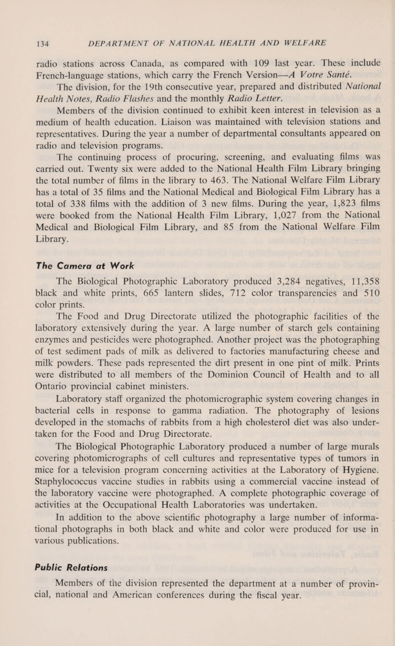 radio stations across Canada, as compared with 109 last year. These include French-language stations, which carry the French Version—A Votre Sante. The division, for the 19th consecutive year, prepared and distributed National Health Notes, Radio Flashes and the monthly Radio Letter. Members of the division continued to exhibit keen interest in television as a medium of health education. Liaison was maintained with television stations and representatives. During the year a number of departmental consultants appeared on radio and television programs. The continuing process of procuring, screening, and evaluating films was carried out. Twenty six were added to the National Health Film Library bringing the total number of films in the library to 463. The National Welfare Film Library has a total of 35 films and the National Medical and Biological Film Library has a total of 338 films with the addition of 3 new films. During the year, 1,823 films were booked from the National Health Film Library, 1,027 from the National Medical and Biological Film Library, and 85 from the National Welfare Film Library. The Camera at Work The Biological Photographic Laboratory produced 3,284 negatives, 11,358 black and white prints, 665 lantern slides, 712 color transparencies and 510 color prints. The Food and Drug Directorate utilized the photographic facilities of the laboratory extensively during the year. A large number of starch gels containing enzymes and pesticides were photographed. Another project was the photographing of test sediment pads of milk as delivered to factories manufacturing cheese and milk powders. These pads represented the dirt present in one pint of milk. Prints were distributed to all members of the Dominion Council of Health and to all Ontario provincial cabinet ministers. Laboratory staff organized the photomicrographic system covering changes in bacterial cells in response to gamma radiation. The photography of lesions developed in the stomachs of rabbits from a high cholesterol diet was also under¬ taken for the Food and Drug Directorate. The Biological Photographic Laboratory produced a number of large murals covering photomicrographs of cell cultures and representative types of tumors in mice for a television program concerning activities at the Laboratory of Hygiene. Staphylococcus vaccine studies in rabbits using a commercial vaccine instead of the laboratory vaccine were photographed. A complete photographic coverage of activities at the Occupational Health Laboratories was undertaken. In addition to the above scientific photography a large number of informa¬ tional photographs in both black and white and color were produced for use in various publications. Public Relations Members of the division represented the department at a number of provin¬ cial, national and American conferences during the fiscal year.