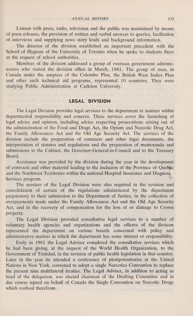 Liaison with press, radio, television and the public was maintained by means of press releases, the provision of written and verbal answers to queries, facilitation of interviews and supplying news story leads and background information. The director of the division established an important precedent with the School of Hygiene of the University of Toronto when he spoke to students there at the request of school authorities. Members of the division addressed a group of overseas government adminis¬ trators who visited the division office in March, 1961. The group of men, in Canada under the auspices of the Colombo Plan, the British West Indies Plan and other such technical aid programs, represented 10 countries. They were studying Public Administration at Carleton University. LEGAL DIVISION The Legal Division provides legal services to the department in matters within departmental responsibility and concern. These services cover the furnishing of legal advice and opinion, including advice respecting prosecutions arising out of the administration of the Food and Drugs Act, the Opium and Narcotic Drug Act, the Family Allowances Act and the Old Age Security Act. The services of the division include the preparation of contracts and other legal documents, the interpretation of statutes and regulations and the preparation of memoranda and submissions to the Cabinet, the Governor-General-in-Council and to the Treasury Board. Assistance was provided by the division during the year in the development of contracts and other material leading to the inclusion of the Province of Quebec and the Northwest Territories within the national Hospital Insurance and DiagnosL 1 Services program. The services of the Legal Division were also required in the revision and consolidation of certain of the regulations administered by the department preparatory to their submission to the Department of Justice, in the collection of overpayments made under the Family Allowances Act and the Old Age Security Act, and in the recovery of compensation for the loss of or damage to Crown property. The Legal Division provided consultative legal services to a number of voluntary health agencies and organizations and the officers of the division represented the department on various boards concerned with policy and administrative matters in which the department has some interest or responsibility. Early in 1961 the Legal Adviser completed the consultative services which he had been giving, at the request of the World Health Organization, to the Government of Trinidad, in the revision of public health legislation in that country. Later in the year he attended a conference of plenipotentiaries at the United Nations in New York, convened to adopt a single Narcotics Convention to replace the present nine multilateral treaties. The Legal Adviser, in addition to acting as head of the delegation, was elected chairman of the Drafting Committee and in due course signed on behalf of Canada the Single Convention on Narcotic Drugs which evolved therefrom.