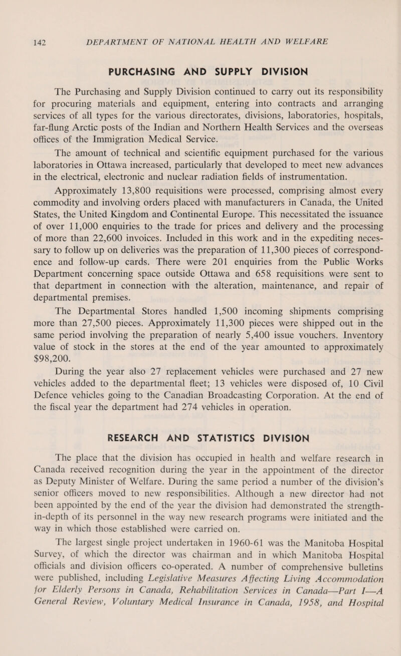 PURCHASING AND SUPPLY DIVISION The Purchasing and Supply Division continued to carry out its responsibility for procuring materials and equipment, entering into contracts and arranging services of all types for the various directorates, divisions, laboratories, hospitals, far-flung Arctic posts of the Indian and Northern Health Services and the overseas offices of the Immigration Medical Service. The amount of technical and scientific equipment purchased for the various laboratories in Ottawa increased, particularly that developed to meet new advances in the electrical, electronic and nuclear radiation fields of instrumentation. Approximately 13,800 requisitions were processed, comprising almost every commodity and involving orders placed with manufacturers in Canada, the United States, the United Kingdom and Continental Europe. This necessitated the issuance of over 11,000 enquiries to the trade for prices and delivery and the processing of more than 22,600 invoices. Included in this work and in the expediting neces¬ sary to follow up on deliveries was the preparation of 11,300 pieces of correspond¬ ence and follow-up cards. There were 201 enquiries from the Public Works Department concerning space outside Ottawa and 658 requisitions were sent to that department in connection with the alteration, maintenance, and repair of departmental premises. The Departmental Stores handled 1,500 incoming shipments comprising more than 27,500 pieces. Approximately 11,300 pieces were shipped out in the same period involving the preparation of nearly 5,400 issue vouchers. Inventory value of stock in the stores at the end of the year amounted to approximately $98,200. During the year also 27 replacement vehicles were purchased and 27 new vehicles added to the departmental fleet; 13 vehicles were disposed of, 10 Civil Defence vehicles going to the Canadian Broadcasting Corporation. At the end of the fiscal year the department had 274 vehicles in operation. RESEARCH AND STATISTICS DIVISION The place that the division has occupied in health and welfare research in Canada received recognition during the year in the appointment of the director as Deputy Minister of Welfare. During the same period a number of the division’s senior officers moved to new responsibilities. Although a new director had not been appointed by the end of the year the division had demonstrated the strength- in-depth of its personnel in the way new research programs were initiated and the way in which those established were carried on. The largest single project undertaken in 1960-61 was the Manitoba Hospital Survey, of which the director was chairman and in which Manitoba Hospital officials and division officers co-operated. A number of comprehensive bulletins were published, including Legislative Measures Affecting Living Accommodation for Elderly Persons in Canada, Rehabilitation Services in Canada—Part I—A General Review, Voluntary Medical Insurance in Canada, 1958, and Hospital