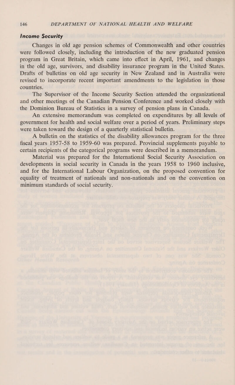 Income Security Changes in old age pension schemes of Commonwealth and other countries were followed closely, including the introduction of the new graduated pension program in Great Britain, which came into effect in April, 1961, and changes in the old age, survivors, and disability insurance program in the United States. Drafts of bulletins on old age security in New Zealand and in Australia were revised to incorporate recent important amendments to the legislation in those countries. The Supervisor of the Income Security Section attended the organizational and other meetings of the Canadian Pension Conference and worked closely with the Dominion Bureau of Statistics in a survey of pension plans in Canada. An extensive memorandum was completed on expenditures by all levels of government for health and social welfare over a period of years. Preliminary steps were taken toward the design of a quarterly statistical bulletin. A bulletin on the statistics of the disability allowances program for the three fiscal years 1957-58 to 1959-60 was prepared. Provincial supplements payable to certain recipients of the categorical programs were described in a memorandum. Material was prepared for the International Social Security Association on developments in social security in Canada in the years 1958 to 1960 inclusive, and for the International Labour Organization, on the proposed convention for equality of treatment of nationals and non-nationals and on the convention on minimum standards of social security.