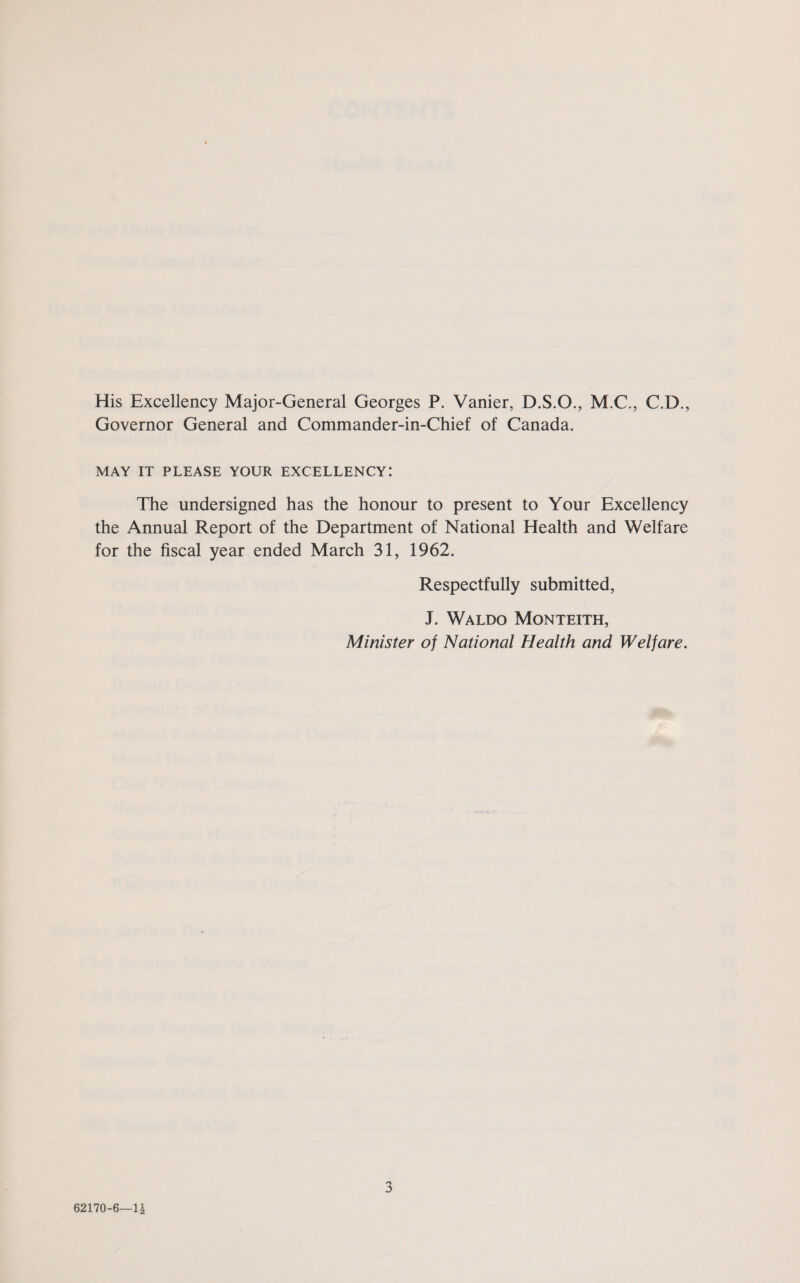 His Excellency Major-General Georges P. Vanier, D.S.O., M.C., C.D., Governor General and Commander-in-Chief of Canada. MAY IT PLEASE YOUR EXCELLENCY! The undersigned has the honour to present to Your Excellency the Annual Report of the Department of National Health and Welfare for the fiscal year ended March 31, 1962. Respectfully submitted, J. Waldo Monteith, Minister of National Health and Welfare.