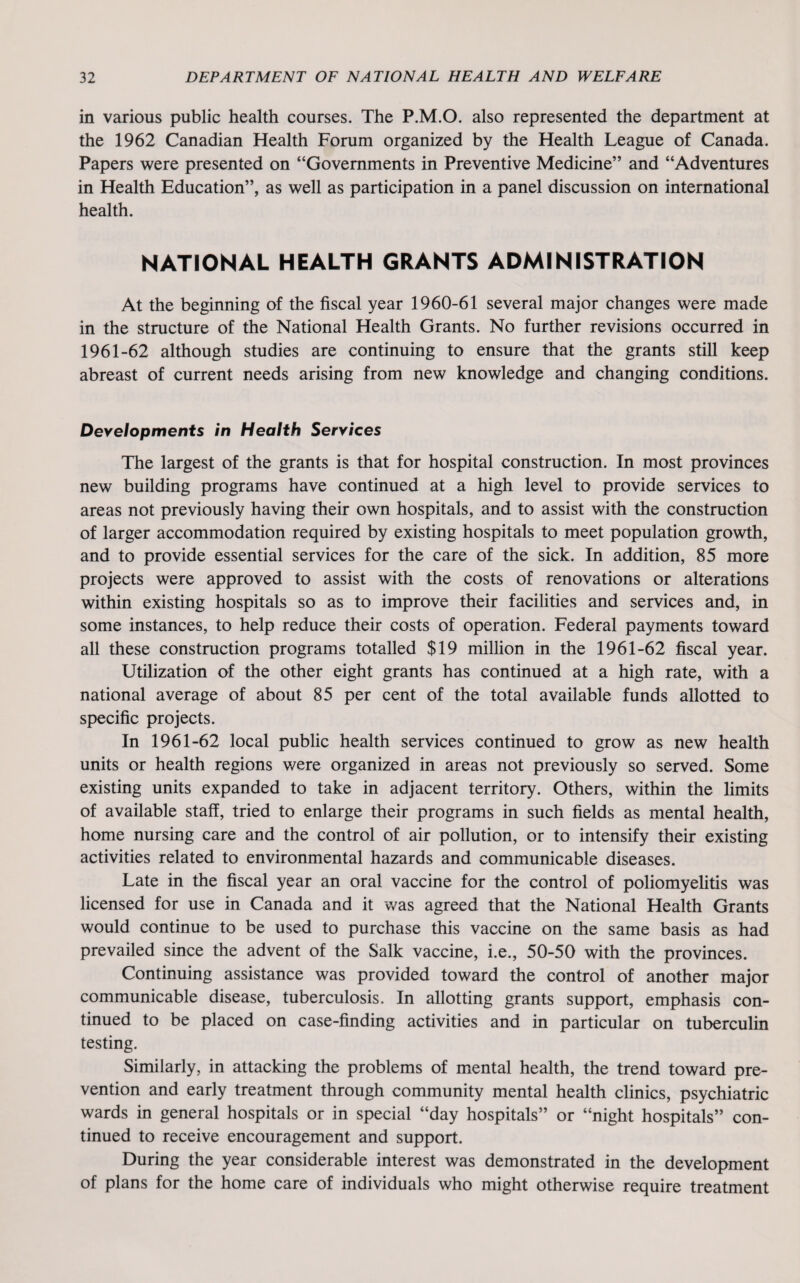 in various public health courses. The P.M.O. also represented the department at the 1962 Canadian Health Forum organized by the Health League of Canada. Papers were presented on “Governments in Preventive Medicine” and “Adventures in Health Education”, as well as participation in a panel discussion on international health. NATIONAL HEALTH GRANTS ADMINISTRATION At the beginning of the fiscal year 1960-61 several major changes were made in the structure of the National Health Grants. No further revisions occurred in 1961-62 although studies are continuing to ensure that the grants still keep abreast of current needs arising from new knowledge and changing conditions. Developments in Health Services The largest of the grants is that for hospital construction. In most provinces new building programs have continued at a high level to provide services to areas not previously having their own hospitals, and to assist with the construction of larger accommodation required by existing hospitals to meet population growth, and to provide essential services for the care of the sick. In addition, 85 more projects were approved to assist with the costs of renovations or alterations within existing hospitals so as to improve their facilities and services and, in some instances, to help reduce their costs of operation. Federal payments toward all these construction programs totalled $19 million in the 1961-62 fiscal year. Utilization of the other eight grants has continued at a high rate, with a national average of about 85 per cent of the total available funds allotted to specific projects. In 1961-62 local public health services continued to grow as new health units or health regions were organized in areas not previously so served. Some existing units expanded to take in adjacent territory. Others, within the limits of available staff, tried to enlarge their programs in such fields as mental health, home nursing care and the control of air pollution, or to intensify their existing activities related to environmental hazards and communicable diseases. Late in the fiscal year an oral vaccine for the control of poliomyelitis was licensed for use in Canada and it was agreed that the National Health Grants would continue to be used to purchase this vaccine on the same basis as had prevailed since the advent of the Salk vaccine, i.e., 50-50 with the provinces. Continuing assistance was provided toward the control of another major communicable disease, tuberculosis. In allotting grants support, emphasis con¬ tinued to be placed on case-finding activities and in particular on tuberculin testing. Similarly, in attacking the problems of mental health, the trend toward pre¬ vention and early treatment through community mental health clinics, psychiatric wards in general hospitals or in special “day hospitals” or “night hospitals” con¬ tinued to receive encouragement and support. During the year considerable interest was demonstrated in the development of plans for the home care of individuals who might otherwise require treatment