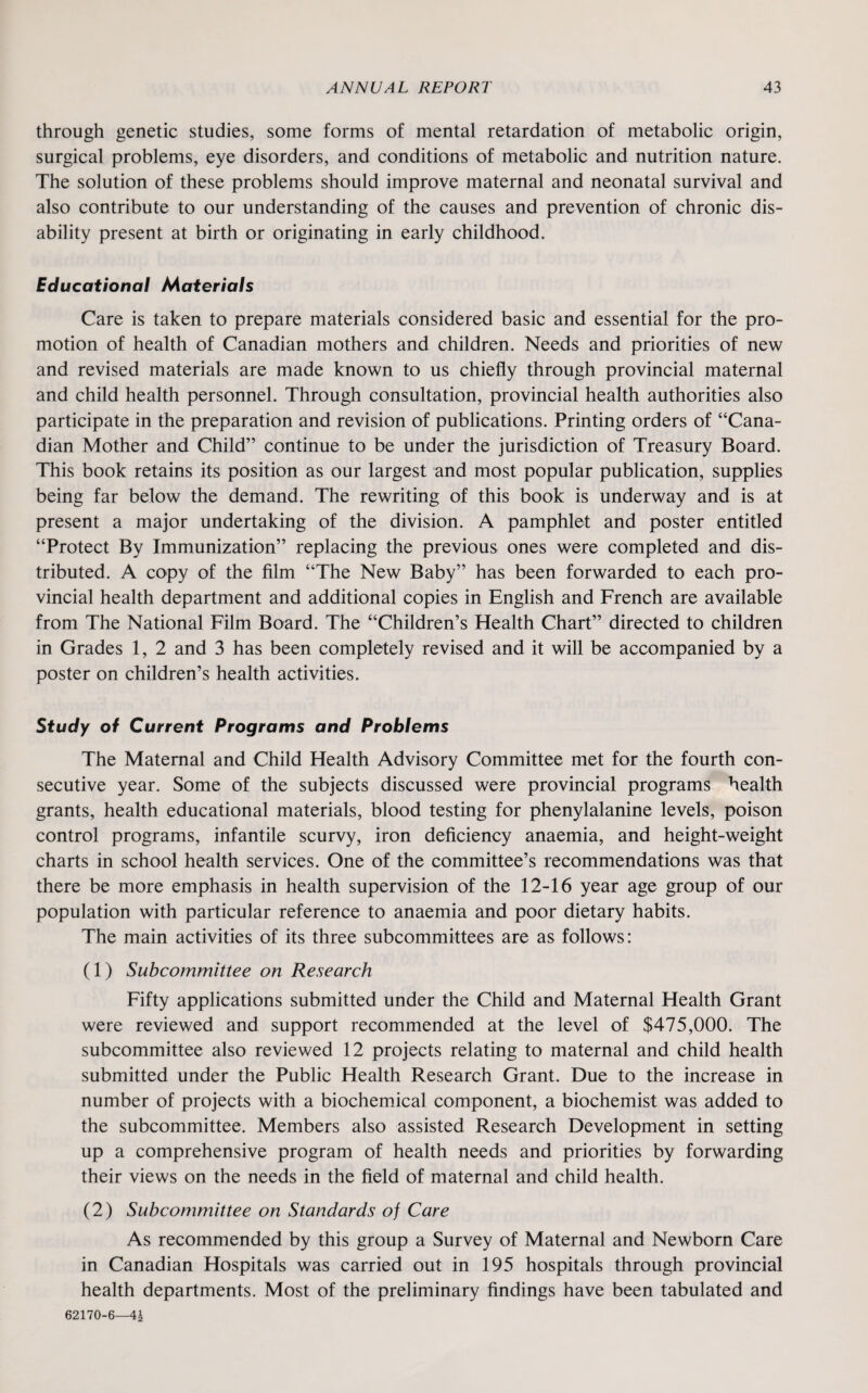 through genetic studies, some forms of mental retardation of metabolic origin, surgical problems, eye disorders, and conditions of metabolic and nutrition nature. The solution of these problems should improve maternal and neonatal survival and also contribute to our understanding of the causes and prevention of chronic dis¬ ability present at birth or originating in early childhood. Educational Materials Care is taken to prepare materials considered basic and essential for the pro¬ motion of health of Canadian mothers and children. Needs and priorities of new and revised materials are made known to us chiefly through provincial maternal and child health personnel. Through consultation, provincial health authorities also participate in the preparation and revision of publications. Printing orders of “Cana¬ dian Mother and Child” continue to be under the jurisdiction of Treasury Board. This book retains its position as our largest and most popular publication, supplies being far below the demand. The rewriting of this book is underway and is at present a major undertaking of the division. A pamphlet and poster entitled “Protect By Immunization” replacing the previous ones were completed and dis¬ tributed. A copy of the film “The New Baby” has been forwarded to each pro¬ vincial health department and additional copies in English and French are available from The National Film Board. The “Children’s Health Chart” directed to children in Grades 1, 2 and 3 has been completely revised and it will be accompanied by a poster on children’s health activities. Study of Current Programs and Problems The Maternal and Child Health Advisory Committee met for the fourth con¬ secutive year. Some of the subjects discussed were provincial programs health grants, health educational materials, blood testing for phenylalanine levels, poison control programs, infantile scurvy, iron deficiency anaemia, and height-weight charts in school health services. One of the committee’s recommendations was that there be more emphasis in health supervision of the 12-16 year age group of our population with particular reference to anaemia and poor dietary habits. The main activities of its three subcommittees are as follows: (1) Subcommittee on Research Fifty applications submitted under the Child and Maternal Health Grant were reviewed and support recommended at the level of $475,000. The subcommittee also reviewed 12 projects relating to maternal and child health submitted under the Public Health Research Grant. Due to the increase in number of projects with a biochemical component, a biochemist was added to the subcommittee. Members also assisted Research Development in setting up a comprehensive program of health needs and priorities by forwarding their views on the needs in the field of maternal and child health. (2) Subcommittee on Standards of Care As recommended by this group a Survey of Maternal and Newborn Care in Canadian Hospitals was carried out in 195 hospitals through provincial health departments. Most of the preliminary findings have been tabulated and 62170-6—4£