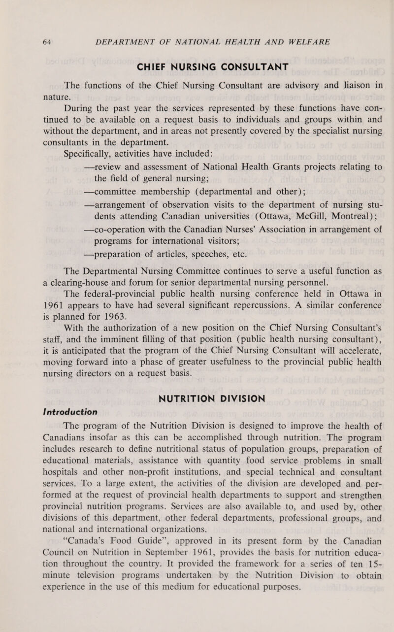 CHIEF NURSING CONSULTANT The functions of the Chief Nursing Consultant are advisory and liaison in nature. During the past year the services represented by these functions have con¬ tinued to be available on a request basis to individuals and groups within and without the department, and in areas not presently covered by the specialist nursing consultants in the department. Specifically, activities have included: —review and assessment of National Health Grants projects relating to the field of general nursing; —committee membership (departmental and other); —arrangement of observation visits to the department of nursing stu¬ dents attending Canadian universities (Ottawa, McGill, Montreal); —co-operation with the Canadian Nurses’ Association in arrangement of programs for international visitors; —preparation of articles, speeches, etc. The Departmental Nursing Committee continues to serve a useful function as a clearing-house and forum for senior departmental nursing personnel. The federal-provincial public health nursing conference held in Ottawa in 1961 appears to have had several significant repercussions. A similar conference is planned for 1963. With the authorization of a new position on the Chief Nursing Consultant’s staff, and the imminent filling of that position (public health nursing consultant), it is anticipated that the program of the Chief Nursing Consultant will accelerate, moving forward into a phase of greater usefulness to the provincial public health nursing directors on a request basis. NUTRITION DIVISION Introduction The program of the Nutrition Division is designed to improve the health of Canadians insofar as this can be accomplished through nutrition. The program includes research to define nutritional status of population groups, preparation of educational materials, assistance with quantity food service problems in small hospitals and other non-profit institutions, and special technical and consultant services. To a large extent, the activities of the division are developed and per¬ formed at the request of provincial health departments to support and strengthen provincial nutrition programs. Services are also available to, and used by, other divisions of this department, other federal departments, professional groups, and national and international organizations. “Canada’s Food Guide”, approved in its present form by the Canadian Council on Nutrition in September 1961, provides the basis for nutrition educa¬ tion throughout the country. It provided the framework for a series of ten 15- minute television programs undertaken by the Nutrition Division to obtain experience in the use of this medium for educational purposes.