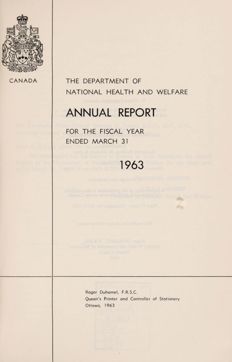 CANADA THE DEPARTMENT OF NATIONAL HEALTH AND WELFARE ANNUAL REPORT FOR THE FISCAL YEAR ENDED MARCH 31 1963 Roger Duhamel, F.R.S.C. Queen's Printer and Controller of Stationery Ottawa, 1963