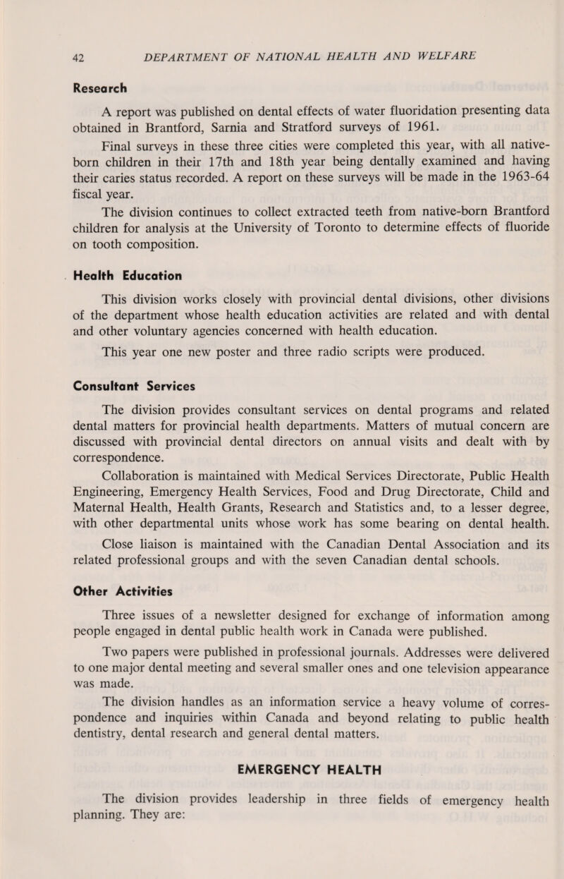 Research A report was published on dental effects of water fluoridation presenting data obtained in Brantford, Sarnia and Stratford surveys of 1961. Final surveys in these three cities were completed this year, with all native- born children in their 17th and 18th year being dentally examined and having their caries status recorded. A report on these surveys will be made in the 1963-64 fiscal year. The division continues to collect extracted teeth from native-born Brantford children for analysis at the University of Toronto to determine effects of fluoride on tooth composition. Health Education This division works closely with provincial dental divisions, other divisions of the department whose health education activities are related and with dental and other voluntary agencies concerned with health education. This year one new poster and three radio scripts were produced. Consultant Services The division provides consultant services on dental programs and related dental matters for provincial health departments. Matters of mutual concern are discussed with provincial dental directors on annual visits and dealt with by correspondence. Collaboration is maintained with Medical Services Directorate, Public Health Engineering, Emergency Health Services, Food and Drug Directorate, Child and Maternal Health, Health Grants, Research and Statistics and, to a lesser degree, with other departmental units whose work has some bearing on dental health. Close liaison is maintained with the Canadian Dental Association and its related professional groups and with the seven Canadian dental schools. Other Activities Three issues of a newsletter designed for exchange of information among people engaged in dental public health work in Canada were published. Two papers were published in professional journals. Addresses were delivered to one major dental meeting and several smaller ones and one television appearance was made. The division handles as an information service a heavy volume of corres¬ pondence and inquiries within Canada and beyond relating to public health dentistry, dental research and general dental matters. EMERGENCY HEALTH The division provides leadership in three fields of emergency health planning. They are: