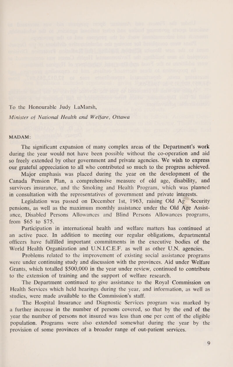 To the Honourable Judy LaMarsh, Minister oj National Health and Weljare, Ottawa MADAM: The significant expansion of many complex areas of the Department’s work during the year would not have been possible without the co-operation and aid so freely extended by other government and private agencies. We wish to express our grateful appreciation to all who contributed so much to the progress achieved. Major emphasis was placed during the year on the development of the Canada Pension Plan, a comprehensive measure of old age, disability, and survivors insurance, and the Smoking and Health Program, which was planned in consultation with the representatives of government and private interests. Legislation was passed on December 1st, 1963, raising Old Ag Security pensions, as well as the maximum monthly assistance under the Old Age Assist¬ ance, Disabled Persons Allowances and Blind Persons Allowances programs, from $65 to $75. Participation in international health and welfare matters has continued at an active pace. In addition to meeting our regular obligations, departmental officers have fulfilled important commitments in the executive bodies of the World Health Organization and U.N.I.C.E.F. as well as other U.N. agencies. Problems related to the improvement of existing social assistance programs were under continuing study and discussion with the provinces. Aid under Welfare Grants, which totalled $500,000 in the year under review, continued to contribute to the extension of training and the support of welfare research. The Department continued to give assistance to the Royal Commission on Health Services which held hearings during the year, and information, as well as studies, were made available to the Commission’s staff. The Hospital Insurance and Diagnostic Services program was marked by a further increase in the number of persons covered, so that by the end of the year the number of persons not insured was less than one per cent of the eligible population. Programs were also extended somewhat during the year by the provision of some provinces of a broader range of out-patient services.