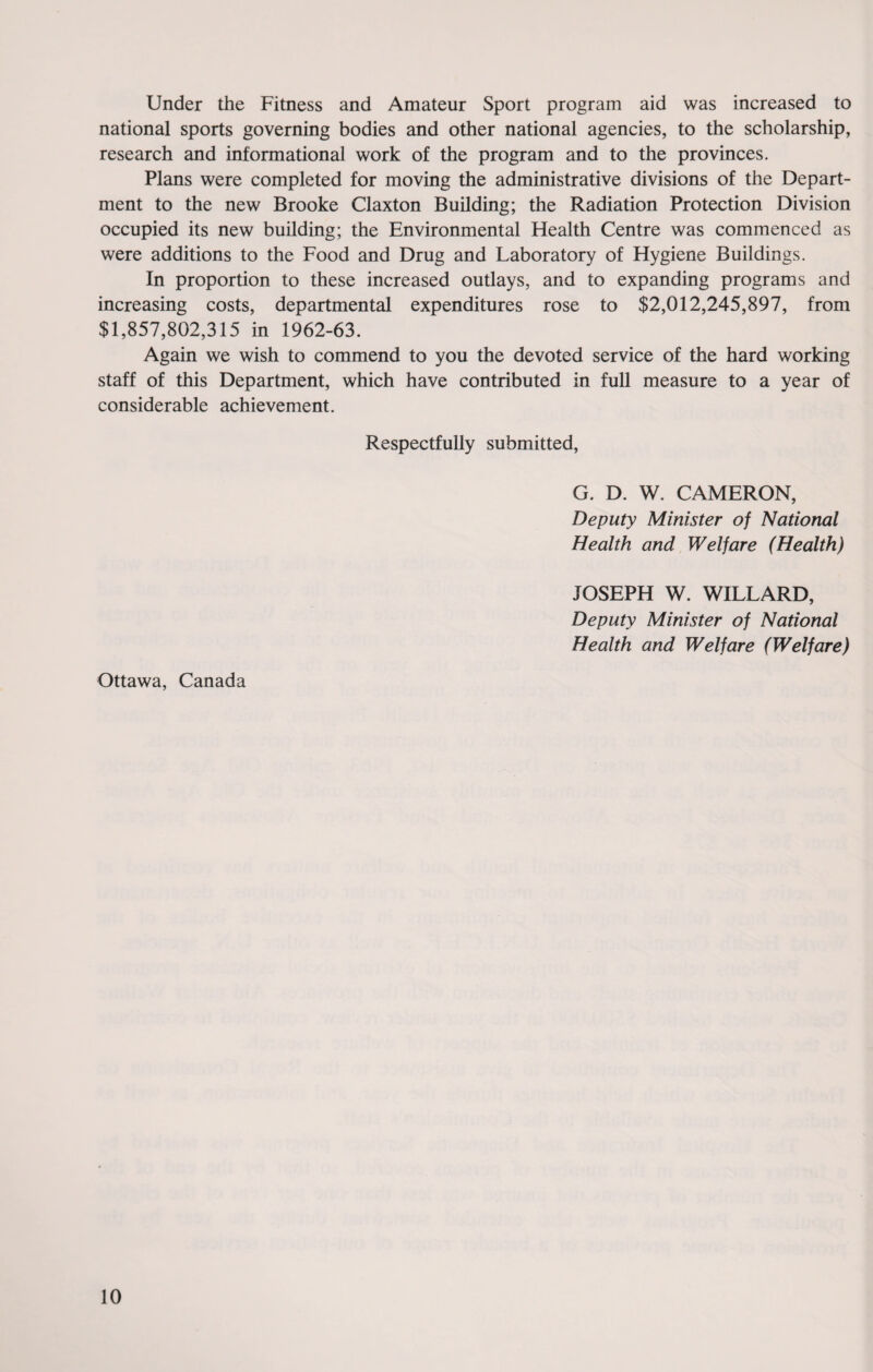 Under the Fitness and Amateur Sport program aid was increased to national sports governing bodies and other national agencies, to the scholarship, research and informational work of the program and to the provinces. Plans were completed for moving the administrative divisions of the Depart¬ ment to the new Brooke Claxton Building; the Radiation Protection Division occupied its new building; the Environmental Health Centre was commenced as were additions to the Food and Drug and Laboratory of Hygiene Buildings. In proportion to these increased outlays, and to expanding programs and increasing costs, departmental expenditures rose to $2,012,245,897, from $1,857,802,315 in 1962-63. Again we wish to commend to you the devoted service of the hard working staff of this Department, which have contributed in full measure to a year of considerable achievement. Respectfully submitted, G. D. W. CAMERON, Deputy Minister of National Health and Welfare (Health) JOSEPH W. WILLARD, Deputy Minister of National Health and Welfare (Welfare) Ottawa, Canada