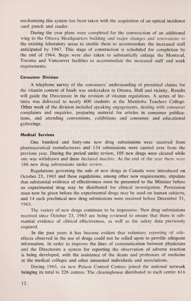 mechanizing this system has been taken with the acquisition of an optical incidence card punch and reader. During the year plans were completed for the construction of an additional wing to the Ottawa Headquarters building and major changes and renovations to the existing laboratory areas to enable them to accommodate the increased staff anticipated by 1967. This stage of construction is scheduled for completion by the end of 1964. Steps were also taken to substantially enlarge the Montreal, Toronto and Vancouver facilities to accommodate the increased staff and work requirements. Consumer Division A telephone survey of the consumers’ understanding of permitted claims for the vitamin content of foods was undertaken in Ottawa, Hull and vicinity. Results will guide the Directorate in the revision of vitamin regulations. A series of lec¬ tures was delivered to nearly 600 students at the Manitoba Teachers College. Other work of the division included speaking engagements, dealing with consumer complaints and enquiries, preparing material for articles in consumer publica¬ tions, and attending conventions, exhibitions and consumer and educational gatherings. Medical Services One hundred and forty-one new drug submissions were received from pharmaceutical manufacturers and 134 submissions were carried over from the previous year. During the period under review, 105 new drugs were cleared while one was withdrawn and three declared inactive. At the end of the year there were 166 new drug submissions under review. Regulations governing the sale of new drugs in Canada were introduced on October 23, 1963 and these regulations, among other new requirements, stipulate that substantial evidence of effectiveness must be presented to the Minister before an experimental drug may be distributed for clinical investigation. Permission must now be given before the experimental drugs may be used on human subjects, and 14 such preclinical new drug submissions were received before December 31, 1963. The variety of new drugs continues to be impressive. New drug submissions received since October 23, 1963 are being reviewed to ensure that there is sub¬ stantial evidence of clinical effectiveness, as well as the safety data previously required. In the past years it has become evident that voluntary reporting of side- effects observed in the use of drugs could not be relied upon to provide adequate information. In order to improve the lines of communication between physicians and the Directorate a system for reporting the observation of adverse reaction is being developed, with the assistance of the deans and professors of medicine at the medical colleges and other interested individuals and associations. During 1963, six new Poison Control Centres joined the national network bringing its total to 228 centres. The clearinghouse distributed to each centre 616