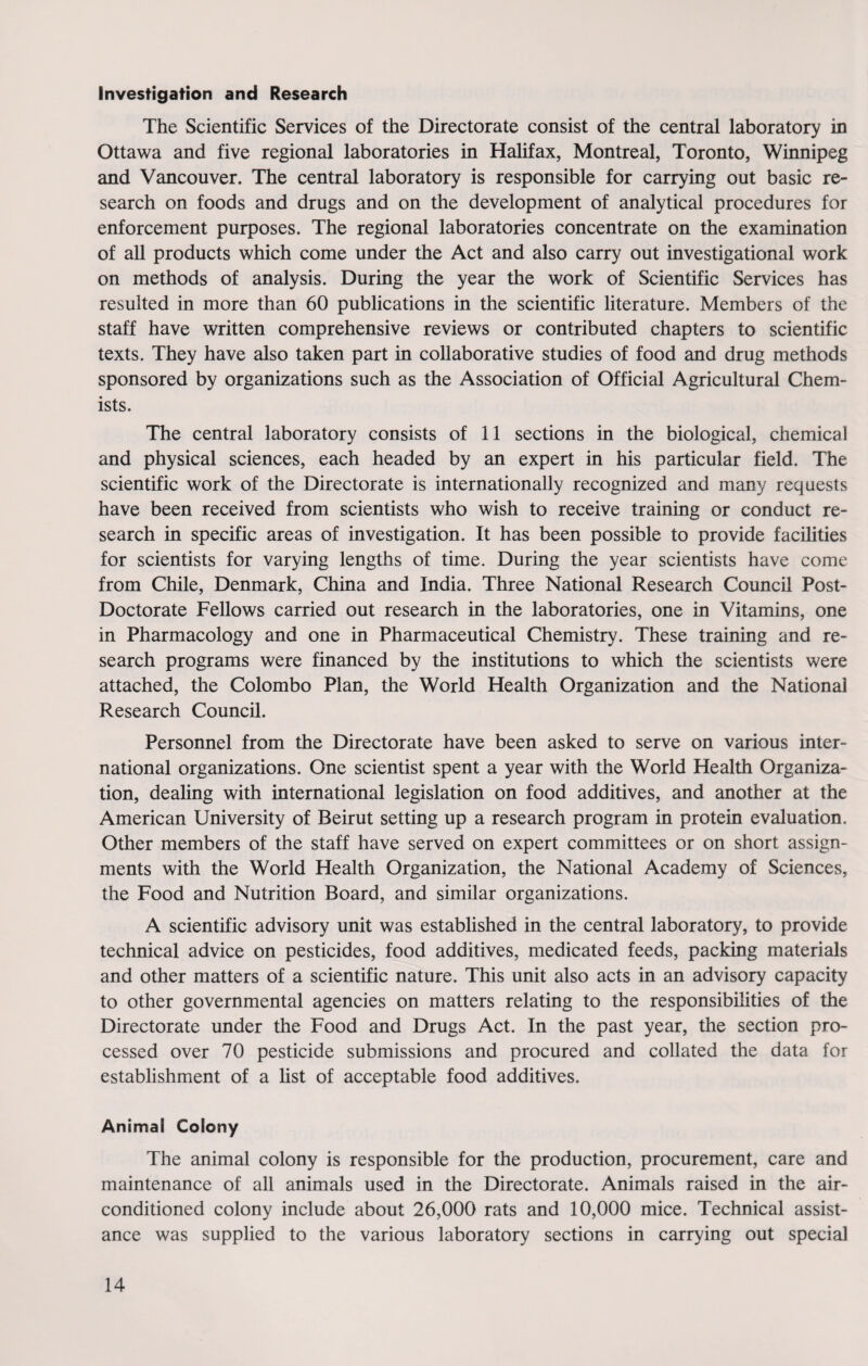 Investigation and Research The Scientific Services of the Directorate consist of the central laboratory in Ottawa and five regional laboratories in Halifax, Montreal, Toronto, Winnipeg and Vancouver. The central laboratory is responsible for carrying out basic re¬ search on foods and drugs and on the development of analytical procedures for enforcement purposes. The regional laboratories concentrate on the examination of all products which come under the Act and also carry out investigational work on methods of analysis. During the year the work of Scientific Services has resulted in more than 60 publications in the scientific literature. Members of the staff have written comprehensive reviews or contributed chapters to scientific texts. They have also taken part in collaborative studies of food and drug methods sponsored by organizations such as the Association of Official Agricultural Chem¬ ists. The central laboratory consists of 11 sections in the biological, chemical and physical sciences, each headed by an expert in his particular field. The scientific work of the Directorate is internationally recognized and many requests have been received from scientists who wish to receive training or conduct re¬ search in specific areas of investigation. It has been possible to provide facilities for scientists for varying lengths of time. During the year scientists have come from Chile, Denmark, China and India. Three National Research Council Post- Doctorate Fellows carried out research in the laboratories, one in Vitamins, one in Pharmacology and one in Pharmaceutical Chemistry. These training and re¬ search programs were financed by the institutions to which the scientists were attached, the Colombo Plan, the World Health Organization and the National Research Council. Personnel from the Directorate have been asked to serve on various inter¬ national organizations. One scientist spent a year with the World Health Organiza¬ tion, dealing with international legislation on food additives, and another at the American University of Beirut setting up a research program in protein evaluation. Other members of the staff have served on expert committees or on short assign¬ ments with the World Health Organization, the National Academy of Sciences, the Food and Nutrition Board, and similar organizations. A scientific advisory unit was established in the central laboratory, to provide technical advice on pesticides, food additives, medicated feeds, packing materials and other matters of a scientific nature. This unit also acts in an advisory capacity to other governmental agencies on matters relating to the responsibilities of the Directorate under the Food and Drugs Act. In the past year, the section pro¬ cessed over 70 pesticide submissions and procured and collated the data for establishment of a list of acceptable food additives. Animal Colony The animal colony is responsible for the production, procurement, care and maintenance of all animals used in the Directorate. Animals raised in the air- conditioned colony include about 26,000 rats and 10,000 mice. Technical assist¬ ance was supplied to the various laboratory sections in carrying out special