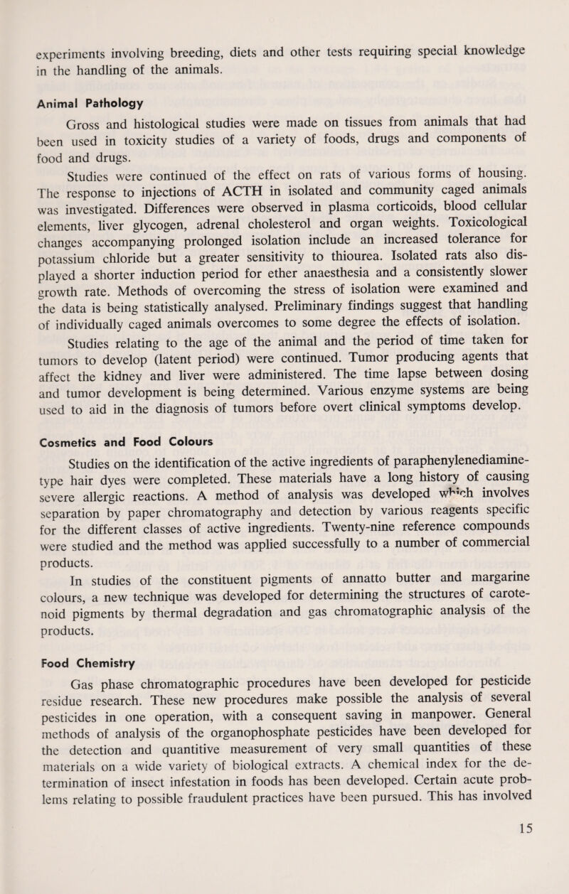 experiments involving breeding, diets and other tests requiring special knowledge in the handling of the animals. Animal Pathology Gross and histological studies were made on tissues from animals that had been used in toxicity studies of a variety of foods, drugs and components of food and drugs. Studies were continued of the effect on rats of various forms of housing. The response to injections of ACTH in isolated and community caged animals was investigated. Differences were observed in plasma corticoids, blood cellular elements, liver glycogen, adrenal cholesterol and organ weights. Toxicological changes accompanying prolonged isolation include an increased tolerance for potassium chloride but a greater sensitivity to thiourea. Isolated rats also dis¬ played a shorter induction period for ether anaesthesia and a consistently slower growth rate. Methods of overcoming the stress of isolation were examined and the data is being statistically analysed. Preliminary findings suggest that handling of individually caged animals overcomes to some degree the effects of isolation. Studies relating to the age of the animal and the period of time taken for tumors to develop (latent period) were continued. Tumor producing agents that affect the kidney and liver were administered. The time lapse between dosing and tumor development is being determined. Various enzyme systems are being used to aid in the diagnosis of tumors before overt clinical symptoms develop. Cosmetics and Food Colours Studies on the identification of the active ingredients of paraphenylenediamine- type hair dyes were completed. These materials have a long history of causing severe allergic reactions. A method of analysis was developed wb;ch involves separation by paper chromatography and detection by various reagents specific for the different classes of active ingredients. Twenty-nine reference compounds were studied and the method was applied successfully to a number of commercial products. In studies of the constituent pigments of annatto butter and margarine colours, a new technique was developed for determining the structures of carote¬ noid pigments by thermal degradation and gas chromatographic analysis of the products. Food Chemistry Gas phase chromatographic procedures have been developed for pesticide residue research. These new procedures make possible the analysis of several pesticides in one operation, with a consequent saving in manpower. General methods of analysis of the organophosphate pesticides have been developed for the detection and quantitive measurement of very small quantities of these materials on a wide variety of biological extracts. A chemical index for the de¬ termination of insect infestation in foods has been developed. Certain acute prob¬ lems relating to possible fraudulent practices have been pursued. This has involved