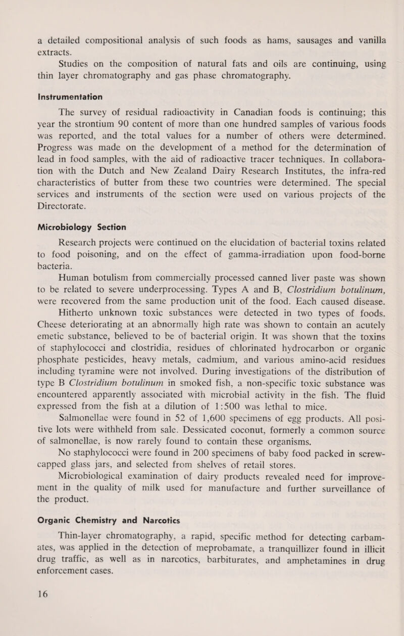 a detailed compositional analysis of such foods as hams, sausages and vanilla extracts. Studies on the composition of natural fats and oils are continuing, using thin layer chromatography and gas phase chromatography. instrumentation The survey of residual radioactivity in Canadian foods is continuing; this year the strontium 90 content of more than one hundred samples of various foods was reported, and the total values for a number of others were determined. Progress was made on the development of a method for the determination of lead in food samples, with the aid of radioactive tracer techniques. In collabora¬ tion with the Dutch and New Zealand Dairy Research Institutes, the infra-red characteristics of butter from these two countries were determined. The special services and instruments of the section were used on various projects of the Directorate. Microbiology Section Research projects were continued on the elucidation of bacterial toxins related to food poisoning, and on the effect of gamma-irradiation upon food-borne bacteria. Human botulism from commercially processed canned liver paste was shown to be related to severe underprocessing. Types A and B, Clostridium botulinum, were recovered from the same production unit of the food. Each caused disease. Hitherto unknown toxic substances were detected in two types of foods. Cheese deteriorating at an abnormally high rate was shown to contain an acutely emetic substance, believed to be of bacterial origin. It was shown that the toxins of staphylococci and clostridia, residues of chlorinated hydrocarbon or organic phosphate pesticides, heavy metals, cadmium, and various amino-acid residues including tyramine were not involved. During investigations of the distribution of type B Clostridium botulinum in smoked fish, a non-specific toxic substance was encountered apparently associated with microbial activity in the fish. The fluid expressed from the fish at a dilution of 1:500 was lethal to mice. Salmonellae were found in 52 of 1,600 specimens of egg products. All posi¬ tive lots were withheld from sale. Dessicated coconut, formerly a common source of salmonellae, is now rarely found to contain these organisms. No staphylococci were found in 200 specimens of baby food packed in screw- capped glass jars, and selected from shelves of retail stores. Microbiological examination of dairy products revealed need for improve¬ ment in the quality of milk used for manufacture and further surveillance of the product. Organic Chemistry and Narcotics Thin-layer chromatography, a rapid, specific method for detecting carbam¬ ates, was applied in the detection of meprobamate, a tranquillizer found in illicit drug traffic, as well as in narcotics, barbiturates, and amphetamines in drug enforcement cases.