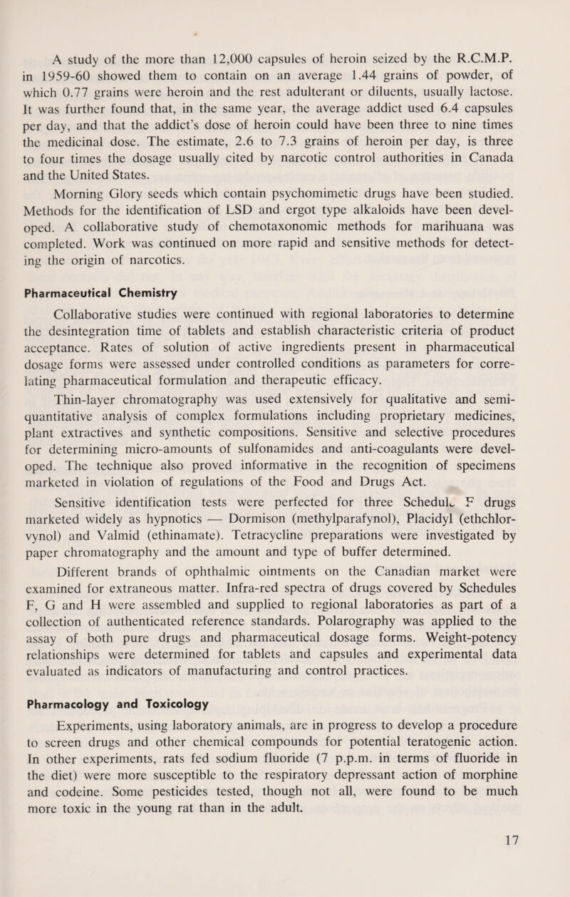 A study of the more than 12,000 capsules of heroin seized by the R.C.M.P. in 1959-60 showed them to contain on an average 1.44 grains of powder, of which 0.77 grains were heroin and the rest adulterant or diluents, usually lactose. It was further found that, in the same year, the average addict used 6.4 capsules per day, and that the addict’s dose of heroin could have been three to nine times the medicinal dose. The estimate, 2.6 to 7.3 grains of heroin per day, is three to four times the dosage usually cited by narcotic control authorities in Canada and the United States. Morning Glory seeds which contain psychomimetic drugs have been studied. Methods for the identification of LSD and ergot type alkaloids have been devel¬ oped. A collaborative study of chemotaxonomic methods for marihuana was completed. Work was continued on more rapid and sensitive methods for detect¬ ing the origin of narcotics. Pharmaceutical Chemistry Collaborative studies were continued with regional laboratories to determine the desintegration time of tablets and establish characteristic criteria of product acceptance. Rates of solution of active ingredients present in pharmaceutical dosage forms were assessed under controlled conditions as parameters for corre¬ lating pharmaceutical formulation and therapeutic efficacy. Thin-layer chromatography was used extensively for qualitative and semi- quantitative analysis of complex formulations including proprietary medicines, plant extractives and synthetic compositions. Sensitive and selective procedures for determining micro-amounts of sulfonamides and anti-coagulants were devel¬ oped. The technique also proved informative in the recognition of specimens marketed in violation of regulations of the Food and Drugs Act. Sensitive identification tests were perfected for three ScheduL F drugs marketed widely as hypnotics — Dormison (methylparafynol), Placidyl (ethchlor- vynol) and Valmid (ethinamate). Tetracycline preparations were investigated by paper chromatography and the amount and type of buffer determined. Different brands of ophthalmic ointments on the Canadian market were examined for extraneous matter. Infra-red spectra of drugs covered by Schedules F, G and H were assembled and supplied to regional laboratories as part of a collection of authenticated reference standards. Polarography was applied to the assay of both pure drugs and pharmaceutical dosage forms. Weight-potency relationships were determined for tablets and capsules and experimental data evaluated as indicators of manufacturing and control practices. Pharmacology and Toxicology Experiments, using laboratory animals, are in progress to develop a procedure to screen drugs and other chemical compounds for potential teratogenic action. In other experiments, rats fed sodium fluoride (7 p.p.m. in terms of fluoride in the diet) were more susceptible to the respiratory depressant action of morphine and codeine. Some pesticides tested, though not all, were found to be much more toxic in the young rat than in the adult.