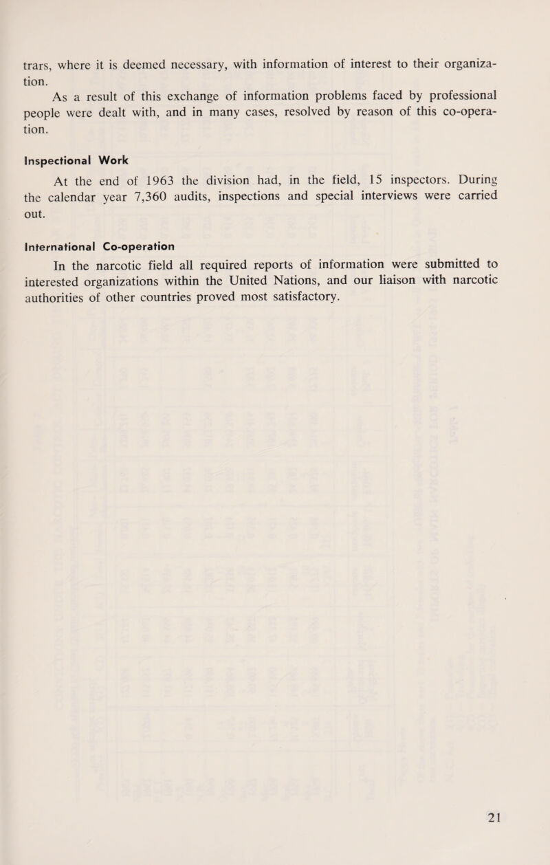 trars, where it is deemed necessary, with information of interest to their organiza¬ tion. As a result of this exchange of information problems faced by professional people were dealt with, and in many cases, resolved by reason of this co-opera¬ tion. Inspectional Work At the end of 1963 the division had, in the field, 15 inspectors. During the calendar year 7,360 audits, inspections and special interviews were carried out. International Co-operation In the narcotic field all required reports of information were submitted to interested organizations within the United Nations, and our liaison with narcotic authorities of other countries proved most satisfactory.