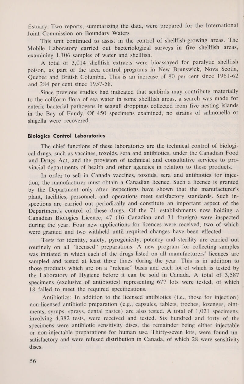 Estuary. Two reports, summarizing the data, were prepared for the International Joint Commission on Boundary Waters This unit continued to assist in the control of shellfish-growing areas. The Mobile Laboratory carried out bacteriological surveys in five shellfish areas, examining 1,106 samples of water and shellfish. A total of 3,014 shellfish extracts were bioassayed for paralytic shellfish poison, as part of the area control programs in New Brunswick, Nova Scotia, Quebec and British Columbia. This is an increase of 80 per cent since 1961-62 and 284 per cent since 1957-58. Since previous studies had indicated that seabirds may contribute materially to the coliform flora of sea water in some shellfish areas, a search was made for enteric bacterial pathogens in seagull droppings collected from five nesting islands in the Bay of Fundy. Of 450 specimens examined, no strains of salmonella or shigella were recovered. Biologies Control Laboratories The chief functions of these laboratories are the technical control of biologi¬ cal drugs, such as vaccines, toxoids, sera and antibiotics, under the Canadian Food and Drugs Act, and the provision of technical and consultative services to pro¬ vincial departments of health and other agencies in relation to these products. In order to sell in Canada vaccines, toxoids, sera and antibiotics for injec¬ tion. the manufacturer must obtain a Canadian licence. Such a licence is granted by the Department only after inspections have shown that the manufacturer’s plant, facilities, personnel, and operations meet satisfactory standards. Such in¬ spections are carried out periodically and constitute an important aspect of the Department’s control of these drugs. Of the 71 establishments now holding a Canadian Biologies Licence, 47 (16 Canadian and 31 foreign) were inspected during the year. Four new7 applications for licences were received, two of which were granted and two withheld until required changes have been effected. Tests for identity, safety, pyrogenicity, potency and sterility are carried out routinely on all “licensed” preparations. A new program for collecting samples was initiated in which each of the drugs listed on all manufacturers’ licences are sampled and tested at least three times during the year. This is in addition to those products which are on a “release” basis and each lot of which is tested by the Laboratory of Hygiene before it can be sold in Canada. A total of 3,587 specimens (exclusive of antibiotics) representing 677 lots were tested, of which 18 failed to meet the required specifications. Antibiotics: In addition to the licensed antibiotics (i.e., those for injection) non-licensed antibiotic preparation (e.g., capsules, tablets, troches, lozenges, oint¬ ments, syrups, sprays, dental pastes) are also tested. A total of 1,021 specimens, involving 4.382 tests, were received and tested. Six hundred and forty of the specimens were antibiotic sensitivity discs, the remainder being either injectable or non-injectable preparations for human use. Thirty-seven lots, were found un¬ satisfactory and were refused distribution in Canada, of which 28 were sensitivity discs.