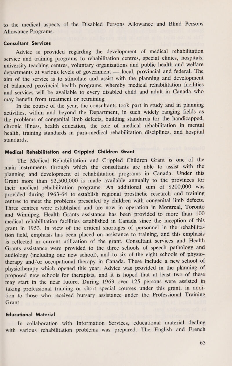 to the medical aspects of the Disabled Persons Allowance and Blind Persons Allowance Programs. Consultant Services Advice is provided regarding the development of medical rehabilitation service and training programs to rehabilitation centres, special clinics, hospitals, university teaching centres, voluntary organizations and public health and welfare departments at various levels of government — local, provincial and federal. The aim of the service is to stimulate and assist with the planning and development of balanced provincial health programs, whereby medical rehabilitation facilities and services will be available to every disabled child and adult in Canada who may benefit from treatment or retraining. In the course of the year, the consultants took part in study and in planning activities, within and beyond the Department, in such widely ranging fields as the problems of congenital limb defects, building standards for the handicapped, chronic illness, health education, the role of medical rehabilitation in mental health, training standards in para-medical rehabilitation disciplines, and hospital standards. Medical Rehabilitation and Crippled Children Grant The Medical Rehabilitation and Crippled Children Grant is one of the main instruments through which the consultants are able to assist with the planning and development of rehabilitation programs in Canada. Under this Grant more than $2,500,000 is made available annually to the provinces for their medical rehabilitation programs. An additional sum of $200,000 was provided during 1963-64 to establish regional prosthetic research and training centres to meet the problems presented by children with congenital limb defects. Three centres were established and are now in operation in Montreal, Toronto and Winnipeg. Health Grants assistance has been provided to more than 100 medical rehabilitation facilities established in Canada since the inception of this grant in 1953. In view of the critical shortages of personnel in the rehabilita¬ tion field, emphasis has been placed on assistance to training, and this emphasis is reflected in current utilization of the grant. Consultant services and Health Grants assistance were provided to the three schools of speech pathology and audiology (including one new school), and to six of the eight schools of physio¬ therapy and/or occupational therapy in Canada. These include a new school of physiotherapy which opened this year. Advice was provided in the planning of proposed new schools for therapists, and it is hoped that at least two of these may start in the near future. During 1963 over 125 persons were assisted in taking professional training or short special courses under this grant, in addi¬ tion to those who received bursary assistance under the Professional Training Grant. Educational Material In collaboration with Information Services, educational material dealing with various rehabilitation problems was prepared. The English and French