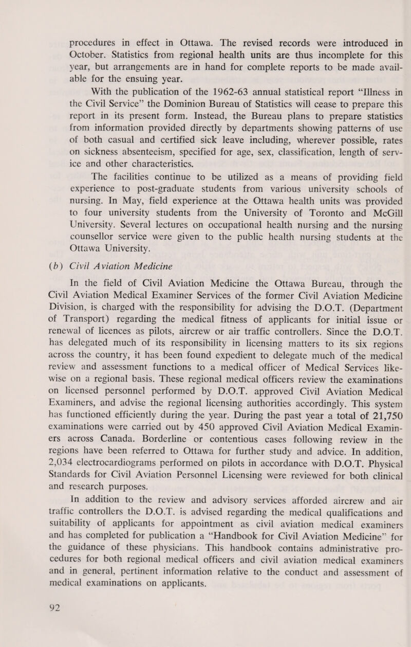 procedures in effect in Ottawa. The revised records were introduced in October. Statistics from regional health units are thus incomplete for this year, but arrangements are in hand for complete reports to be made avail¬ able for the ensuing year. With the publication of the 1962-63 annual statistical report “Illness in the Civil Service” the Dominion Bureau of Statistics will cease to prepare this report in its present form. Instead, the Bureau plans to prepare statistics from information provided directly by departments showing patterns of use of both casual and certified sick leave including, wherever possible, rates on sickness absenteeism, specified for age, sex, classification, length of serv¬ ice and other characteristics. The facilities continue to be utilized as a means of providing field experience to post-graduate students from various university schools of nursing. In May, field experience at the Ottawa health units was provided to four university students from the University of Toronto and McGill University. Several lectures on occupational health nursing and the nursing counsellor service were given to the public health nursing students at the Ottawa University. (b) Civil Aviation Medicine In the field of Civil Aviation Medicine the Ottawa Bureau, through the Civil Aviation Medical Examiner Services of the former Civil Aviation Medicine Division, is charged with the responsibility for advising the D.O.T. (Department of Transport) regarding the medical fitness of applicants for initial issue or renewal of licences as pilots, aircrew or air traffic controllers. Since the D.O.T. has delegated much of its responsibility in licensing matters to its six regions across the country, it has been found expedient to delegate much of the medical review and assessment functions to a medical officer of Medical Services like¬ wise on a regional basis. These regional medical officers review the examinations on licensed personnel performed by D.O.T. approved Civil Aviation Medical Examiners, and advise the regional licensing authorities accordingly. This system has functioned efficiently during the year. During the past year a total of 21,750 examinations were carried out by 450 approved Civil Aviation Medical Examin¬ ers across Canada. Borderline or contentious cases following review in the regions have been referred to Ottawa for further study and advice. In addition, 2,034 electrocardiograms performed on pilots in accordance with D.O.T. Physical Standards for Civil Aviation Personnel Licensing were reviewed for both clinical and research purposes. In addition to the review and advisory services afforded aircrew and air traffic controllers the D.O.T. is advised regarding the medical qualifications and suitability of applicants for appointment as civil aviation medical examiners and has completed for publication a “Handbook for Civil Aviation Medicine” for the guidance of these physicians. This handbook contains administrative pro¬ cedures for both regional medical officers and civil aviation medical examiners and in general, pertinent information relative to the conduct and assessment of medical examinations on applicants.