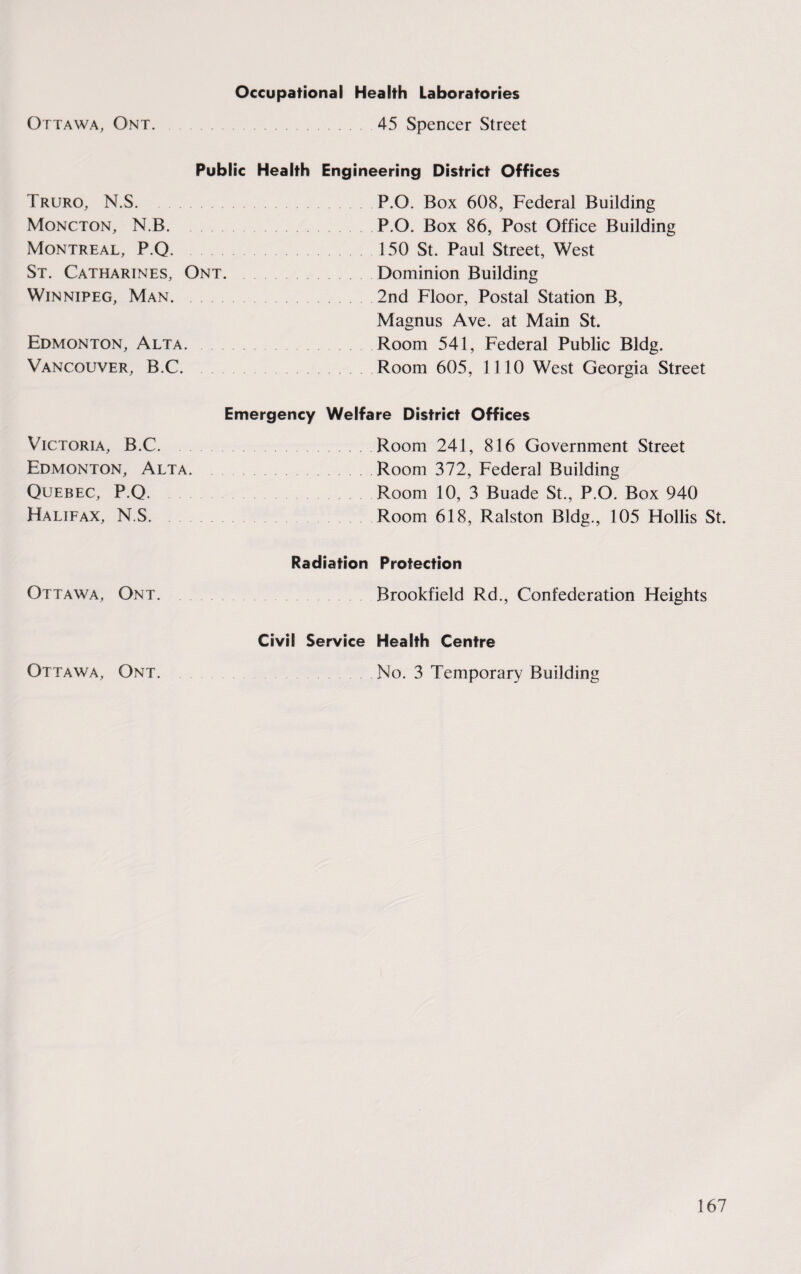 Ottawa, Ont. Occupational Health Laboratories 45 Spencer Street Public Health Engineering District Offices Truro, N.S. P.O. Box 608, Federal Building Moncton, N.B. P.O. Box 86, Post Office Building Montreal, P.Q. 150 St. Paul Street, West St. Catharines, Ont.Dominion Building Winnipeg, Man. 2nd Floor, Postal Station B, Magnus Ave. at Main St. Edmonton, Alta. Room 541, Federal Public Bldg. Vancouver, B.C. Room 605, 1110 West Georgia Street Emergency Welfare District Offices Victoria, B.C.Room 241, 816 Government Street Edmonton, Alta.Room 372, Federal Building Quebec, P.Q. Room 10, 3 Buade St., P.O. Box 940 Halifax, N.S. Room 618, Ralston Bldg., 105 Hollis St. Radiation Protection Ottawa, Ont. Brookfield Rd., Confederation Heights Civil Service Health Centre Ottawa, Ont. No. 3 Temporary Building