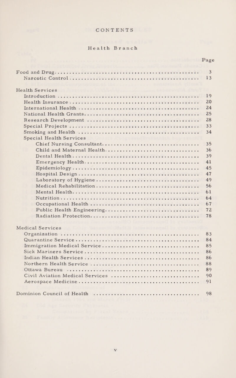 CONTENTS Health Branch Page Food and Drug.......... 3 Narcotic Control... 13 Health Services Introduction....... 19 Health Insurance.... 20 International Health. 24 National Health Grants. 25 Research Development . 28 Special Projects .. 33 Smoking and Health ..... 34 Special Health Services Chief Nursing Consultant. 35 Child and Maternal Health. 36 Dental Health .. 39 Emergency Health. 41 Epidemiology. 45 Hospital Desi gn... 47 Laboratory of Hygiene. 49 Medical Rehabilitation. 56 Mental Health... 61 Nutrition. 64 Occupational Health. 67 Public Health Engineering. 72 Radiation Protection. ..... ...... 78 Medical Services Organization . 83 Quarantine Service. 84 Immigration Medical Service. 85 Sick Mariners Service .. 86 Indian Health Services .. 86 Northern Health Service. 88 Ottawa Bureau . 89 Civil Aviation Medical Services . 90 Aerospace Medicine. 91 Dominion Council of Health . 98