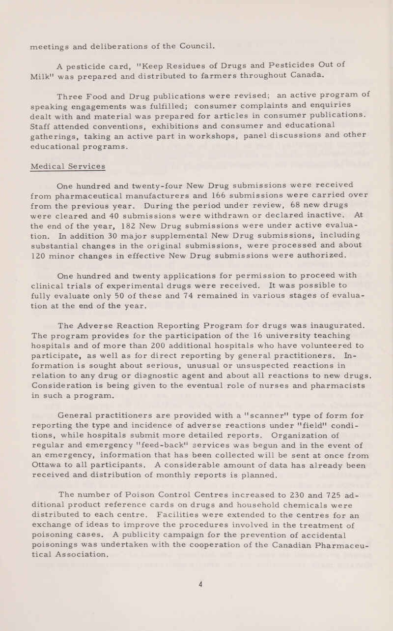 meetings and deliberations of the Council. A pesticide card, Keep Residues of Drugs and Pesticides Out of Milk was prepared and distributed to farmers throughout Canada. Three Food and Drug publications were revised; an active program of speaking engagements was fulfilled; consumer complaints and enquiries dealt with and material was prepared for articles in consumer publications. Staff attended conventions, exhibitions and consumer and educational gatherings, taking an active part in workshops, panel discussions and other educational programs. Medical Services One hundred and twenty-four New Drug submissions were received from pharmaceutical manufacturers and 166 submissions were carried over from the previous year. During the period under review, 68 new drugs were cleared and 40 submissions were withdrawn or declared inactive. At the end of the year, 182 New Drug submissions were under active evalua¬ tion. In addition 30 major supplemental New Drug submissions, including substantial changes in the original submissions, were processed and about 120 minor changes in effective New Drug submissions were authorized. One hundred and twenty applications for permission to proceed with clinical trials of experimental drugs were received. It was possible to fully evaluate only 50 of these and 74 remained in various stages of evalua¬ tion at the end of the year. The Adverse Reaction Reporting Program for drugs was inaugurated. The program provides for the participation of the 16 university teaching hospitals and of more than 200 additional hospitals who have volunteered to participate, as well as for direct reporting by general practitioners. In¬ formation is sought about serious, unusual or unsuspected reactions in relation to any drug or diagnostic agent and about all reactions to new drugs. Consideration is being given to the eventual role of nurses and pharmacists in such a program. General practitioners are provided with a scanner type of form for reporting the type and incidence of adverse reactions under field condi¬ tions, while hospitals submit more detailed reports. Organization of regular and emergency feed-back services was begun and in the event of an emergency, information that has been collected will be sent at once from Ottawa to all participants. A considerable amount of data has already been received and distribution of monthly reports is planned. The number of Poison Control Centres increased to 230 and 725 ad¬ ditional product reference cards on drugs and household chemicals were distributed to each centre. Facilities were extended to the centres for an exchange of ideas to improve the procedures involved in the treatment of poisoning cases. A publicity campaign for the prevention of accidental poisonings was undertaken with the cooperation of the Canadian Pharmaceu¬ tical Association.