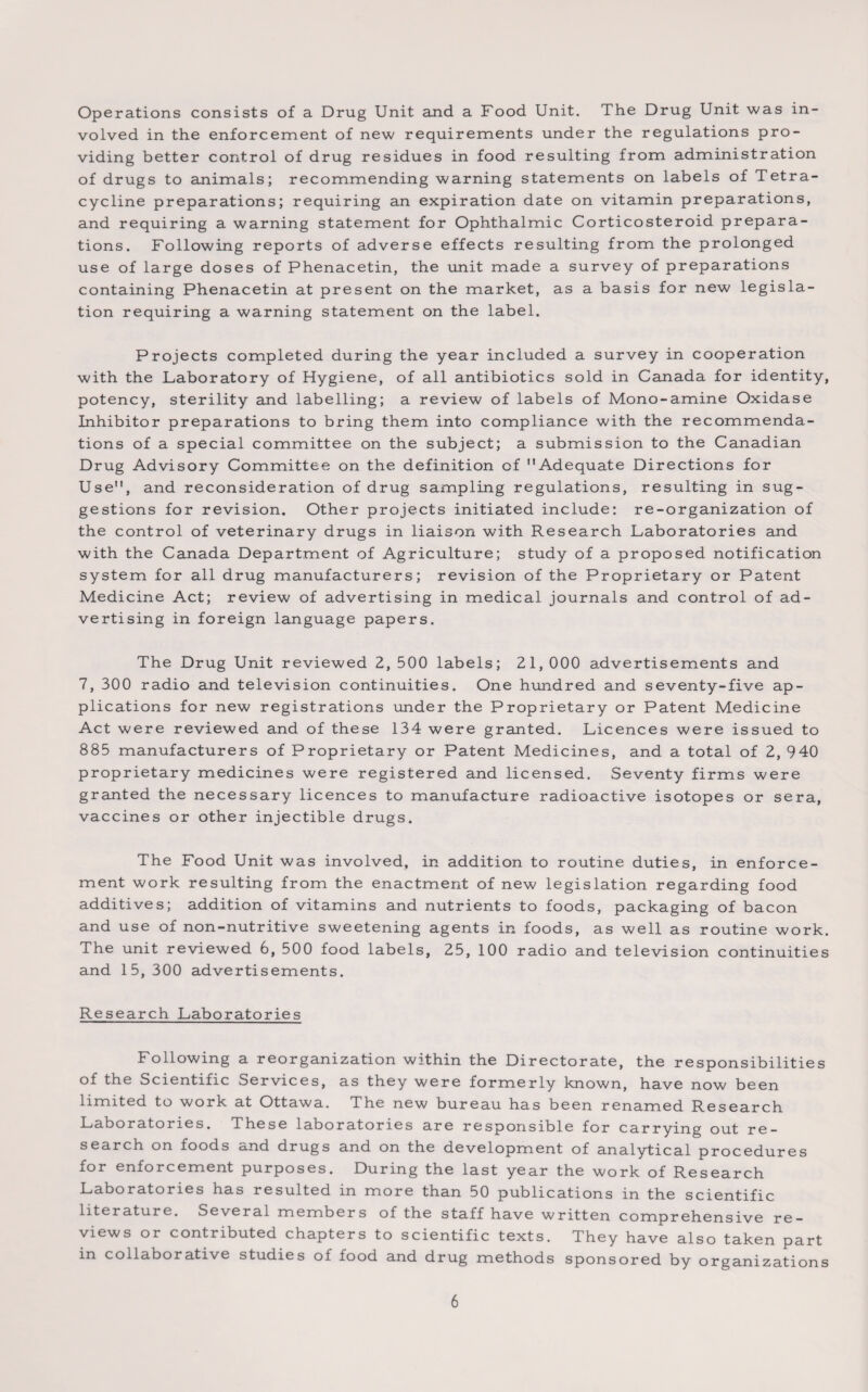 Operations consists of a Drug Unit and a Food Unit. The Drug Unit was in¬ volved in the enforcement of new requirements under the regulations pro¬ viding better control of drug residues in food resulting from administration of drugs to animals; recommending warning statements on labels of Tetra¬ cycline preparations; requiring an expiration date on vitamin preparations, and requiring a warning statement for Ophthalmic Corticosteroid prepara¬ tions. Following reports of adverse effects resulting from the prolonged use of large doses of Phenacetin, the unit made a survey of preparations containing Phenacetin at present on the market, as a basis for new legisla¬ tion requiring a warning statement on the label. Projects completed during the year included a survey in cooperation with the Laboratory of Hygiene, of all antibiotics sold in Canada for identity, potency, sterility and labelling; a review of labels of Mono-amine Oxidase Inhibitor preparations to bring them into compliance with the recommenda¬ tions of a special committee on the subject; a submission to the Canadian Drug Advisory Committee on the definition of Adequate Directions for Use, and reconsideration of drug sampling regulations, resulting in sug¬ gestions for revision. Other projects initiated include: re-organization of the control of veterinary drugs in liaison with Research Laboratories and with the Canada Department of Agriculture; study of a proposed notification system for all drug manufacturers; revision of the Proprietary or Patent Medicine Act; review of advertising in medical journals and control of ad¬ vertising in foreign language papers. The Drug Unit reviewed 2, 500 labels; 21,000 advertisements and 7, 300 radio and television continuities. One hundred and seventy-five ap¬ plications for new registrations under the Proprietary or Patent Medicine Act were reviewed and of these 134 were granted. Licences were issued to 885 manufacturers of Proprietary or Patent Medicines, and a total of 2, 940 proprietary medicines were registered and licensed. Seventy firms were granted the necessary licences to manufacture radioactive isotopes or sera, vaccines or other injectible drugs. The Food Unit was involved, in addition to routine duties, in enforce¬ ment work resulting from the enactment of new legislation regarding food additives; addition of vitamins and nutrients to foods, packaging of bacon and use of non-nutritive sweetening agents in foods, as well as routine work. The unit reviewed 6, 500 food labels, 25, 100 radio and television continuities and 15, 300 advertisements. Research Laboratories Following a reorganization within the Directorate, the responsibilities of the Scientific Services, as they were formerly known, have now been limited to work at Ottawa. The new bureau has been renamed Research Laboratories. These laboratories are responsible for carrying out re¬ search on foods and drugs and on the development of analytical procedures for enforcement purposes. During the last year the work of Research Laboratories has resulted in more than 50 publications in the scientific literature. Several members of the staff have written comprehensive re¬ views or contributed chapters to scientific texts. They have also taken part in collaborative studies of food and drug methods sponsored by organizations