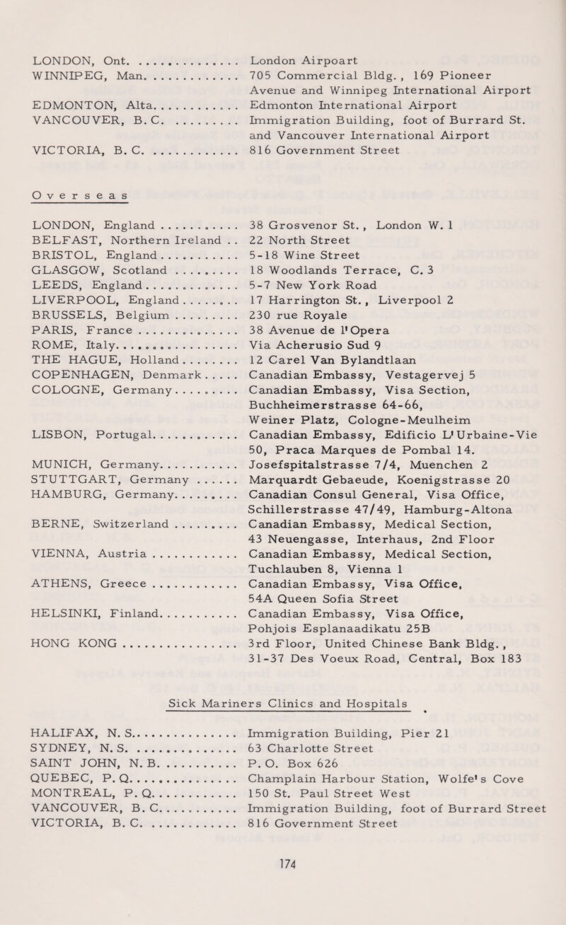 LONDON, Ont.. London Airpoart WINNIPEG, Man. 705 Commercial Bldg., 169 Pioneer Avenue and Winnipeg International Airport EDMONTON, Alta.. Edmonton International Airport VANCOUVER, B. C.. Immigration Building, foot of Burrard St. and Vancouver International Airport VICTORIA, B. C. 816 Government Street Overseas LONDON, England.. 38 Grosvenor St. , London W. 1 BELFAST, Northern Ireland . . 22 North Street BRISTOL, England. 5-18 Wine Street GLASGOW, Scotland ......... 18 Woodlands Terrace, C. 3 LEEDS, England ............. 5-7 New York Road LIVERPOOL, England.. 17 Harrington St. , Liverpool 2 BRUSSELS, Belgium. 230 rue Royale PARIS, France... 38 Avenue de 1' Opera ROME, Italy. . Via Acherusio Sud 9 THE HAGUE, Holland. 12 Carel Van Bylandtlaan COPENHAGEN, Denmark. Canadian Embassy, Vestagervej 5 COLOGNE, Germany. ........ Canadian Embassy, Visa Section, Buchheimerstrasse 64-66, Weiner Platz, Cologne-Meulheim LISBON, Portugal. .. Canadian Embassy, Edificio L'Urbaine-Vie 50, Praca Marques de Pombal 14. MUNICH, Germany. Josefspitalstrasse 7/4, Muenchen 2 STUTTGART, Germany. Marquardt Gebaeude, Koenigstrasse 20 HAMBURG, Germany. Canadian Consul General, Visa Office, Schillerstrasse 47/49, Hamburg-Altona BERNE, Switzerland. Canadian Embassy, Medical Section, 43 Neuengasse, Interhaus, 2nd Floor VIENNA, Austria.. Canadian Embassy, Medical Section, Tuchlauben 8, Vienna 1 ATHENS, Greece... Canadian Embassy, Visa Office, 54A Queen Sofia Street HELSINKI, Finland. Canadian Embassy, Visa Office, Pohjois Esplanaadikatu 25B HONG KONG .. 3rd Floor, United Chinese Bank Bldg. , 31-37 Des Voeux Road, Central, Box 183 Sick Mariners Clinics and Hospitals HALIFAX, N. S. Immigration Building, Pier 21 SYDNEY, N. S... 63 Charlotte Street SAINT JOHN, N. B. P. O. Box 626 QUEBEC, P. Q. . . . .. Champlain Harbour Station, Wolfe's Cove MONTREAL, P. Q. 150 St. Paul Street West VANCOUVER, B. C. . . . .. Immigration Building, foot of Burrard Street VICTORIA, B. C. 81 6 Government Street