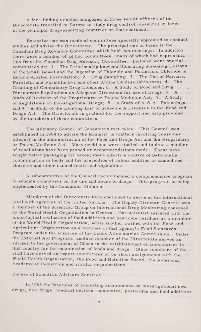 A fact-finding mission composed of three senior officers of the Directorate travelled to Europe to study drug control measures in force in the principal drug-exporting countries on that continent. Extensive use was made of committees specially appointed to conduct studies and advise the Directorate. The principal one of these is the Canadian Drug Advisory Committee which held two meetings. In addition there were a number of ad hoc committees, many of which had representa¬ tion from the Canadian Drug Advisory Committee. Included were special committees on: 1. The Relationship between Ulcerating Stenosing Lesions of the Small Bowel and the Ingestion of Thiazide and Potassium Chloride in Enteric-Coated Formulation; 2. Drug Sampling; 3. The Use of Parnate, Parstelin and Parstelin S-2 and other Amine Oxidase Inhibitors; 4. The Granting of Compulsory Drug Licences; 5. A Study of Food and Drug Directorate Regulations on Adequate Directions for use of Drugs; 6. A Study of Revision of the Proprietary or Patent Medicine Act; 7. A Study of Regulations on Investigational Drugs; 8. A Study of A. S. A. Poisonings, and 9. A Study of the Existing List of Schedule A Diseases in the Food and Drugs Act. The Directorate is grateful for the support and help provided by the members of these committees. The Advisory Council of Consumers met twice. This Council was established in 1964 to advise the Minister in matters involving consumer interest in the administration of the Food and Drugs Act and the Proprietary or Patent Medicine Act. Many problems were studied and to date a number of resolutions have been passed or recommendations made. These have sought better packaging for bacon; more effective control of Salmonella contamination in foods and the prevention of colour addition to canned red cherries and other canned fruits and vegetables. A subcommittee of the Council recommended a comprehensive program to educate consumers on the use and abuse of drugs. This program is being implemented by the Consumer Division. Members of the Directorate have continued to serve at the international level with agencies of the United Nations. The Deputy Director-General was a member of the Scientific Group on International Drug Monitoring convened by the World Health Organization in Geneva. One scientist assisted with the toxicological evaluation of food additives and pesticide residues as a member of the World Health Organization, while another worked with the Food and Agriculture Organization as a member of that agency's Food Standards Program under the auspices of the Codex Alimentarius Commission. Under the External Aid Program, another member of the Directorate served as adviser to the government of Ghana in the establishment of laboratories in that country for the examination of foods and drugs. Other members of the staff have served on expert committees or on short assignments with the World Health Organization, the Food and Nutrition Board, the American Academy of Pediatrics and similar organizations. Bureau of Scientific Advisory Services In 1965 the functions of evaluating submissions on investigational new drugs, new drugs, medical devises, cosmetics, pesticides and food additives