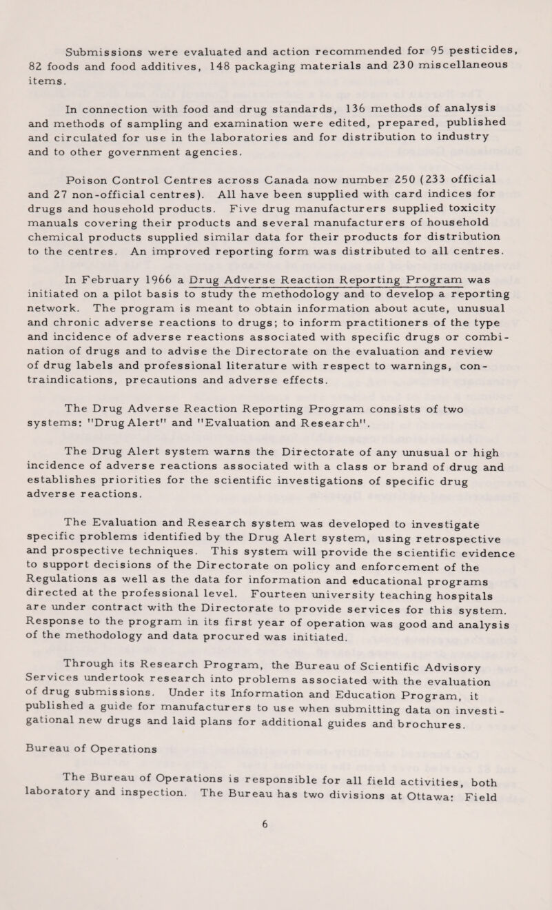 Submissions were evaluated and action recommended for 95 pesticides, 82 foods and food additives, 148 packaging materials and 230 miscellaneous items. In connection with food and drug standards, 136 methods of analysis and methods of sampling and examination were edited, prepared, published and circulated for use in the laboratories and for distribution to industry and to other government agencies. Poison Control Centres across Canada now number 250 (233 official and 27 non-official centres). All have been supplied with card indices for drugs and household products. Five drug manufacturers supplied toxicity manuals covering their products and several manufacturers of household chemical products supplied similar data for their products for distribution to the centres. An improved reporting form was distributed to all centres. In February 1966 a Drug Adverse Reaction Reporting Program was initiated on a pilot basis to study the methodology and to develop a reporting network. The program is meant to obtain information about acute, unusual and chronic adverse reactions to drugs; to inform practitioners of the type and incidence of adverse reactions associated with specific drugs or combi¬ nation of drugs and to advise the Directorate on the evaluation and review of drug labels and professional literature with respect to warnings, con¬ traindications, precautions and adverse effects. The Drug Adverse Reaction Reporting Program consists of two systems: Drug Alert and Evaluation and Research. The Drug Alert system warns the Directorate of any unusual or high incidence of adverse reactions associated with a class or brand of drug and establishes priorities for the scientific investigations of specific drug adverse reactions. The Evaluation and Research system was developed to investigate specific problems identified by the Drug Alert system, using retrospective and prospective techniques. This system will provide the scientific evidence to support decisions of the Directorate on policy and enforcement of the Regulations as well as the data for information and educational programs directed at the professional level. Fourteen university teaching hospitals are under contract with the Directorate to provide services for this system. Response to the program in its first year of operation was good and analysis of the methodology and data procured was initiated. Through its Research Program, the Bureau of Scientific Advisory Services undertook research into problems associated with the evaluation of drug submissions. Under its Information and Education Program, it published a guide for manufacturers to use when submitting data on investi¬ gational new drugs and laid plans for additional guides and brochures. Bureau of Operations The Bureau of Operations is responsible for all field activities, both laboratory and inspection. The Bureau has two divisions at Ottawa: Field