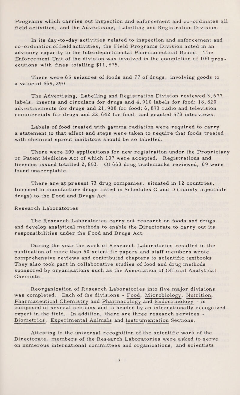 Programs which carries out inspection and enforcement and co-ordinates all field activities, and the Advertising, Labelling and Registration Division. In its day-to-day activities related to inspection and enforcement and co-ordination of field activities, the Field Programs Division acted in an advisory capacity to the Interdepartmental Pharmaceutical Board. The Enforcement Unit of the division was involved in the completion of 100 pros¬ ecutions with fines totalling $1 1,875. There were 65 seizures of foods and 77 of drugs, involving goods to a value of $69, 290. The Advertising, Labelling and Registration Division reviewed 3, 677 labels, inserts and circulars for drugs and 4,910 labels for food; 18,820 advertisements for drugs and 21, 908 for food; 6, 873 radio and television commercials for drugs and 22, 642 for food, and granted 573 interviews. Labels of food treated with gamma radiation were required to carry a statement to that effect and steps were taken to require that foods treated with chemical sprout inhibitors should be so labelled. There were 209 applications for new registration under the Proprietary or Patent Medicine Act of which 107 were accepted. Registrations and licences issued totalled 2, 853. Of 663 drug trademarks reviewed, 69 were found unacceptable. There are at present 73 drug companies, situated in 12 countries, licensed to manufacture drugs listed in Schedules C and D (mainly injectable drugs) to the Food and Drugs Act. Research Laboratories The Research Laboratories carry out research on foods and drugs and develop analytical methods to enable the Directorate to carry out its responsibilities under the Food and Drugs Act. During the year the work of Research Laboratories resulted in the publication of more than 50 scientific papers and staff members wrote comprehensive reviews and contributed chapters to scientific textbooks. They also took part in collaborative studies of food and drug methods sponsored by organizations such as the Association of Official Analytical Chemists. Reorganization of Research Laboratories into five major divisions was completed. Each of the divisions - Food, Microbiology, Nutrition, Pharmaceutical Chemistry and Pharmacology and Endocrinology - is composed of several sections and is headed by an internationally recognized expert in the field. In addition, there are three research services - Biometrics, Experimental Animals and Instrumentation Sections. Attesting to the universal recognition of the scientific work of the Directorate, members of the Research Laboratories were asked to serve on numerous international committees and organizations, and scientists