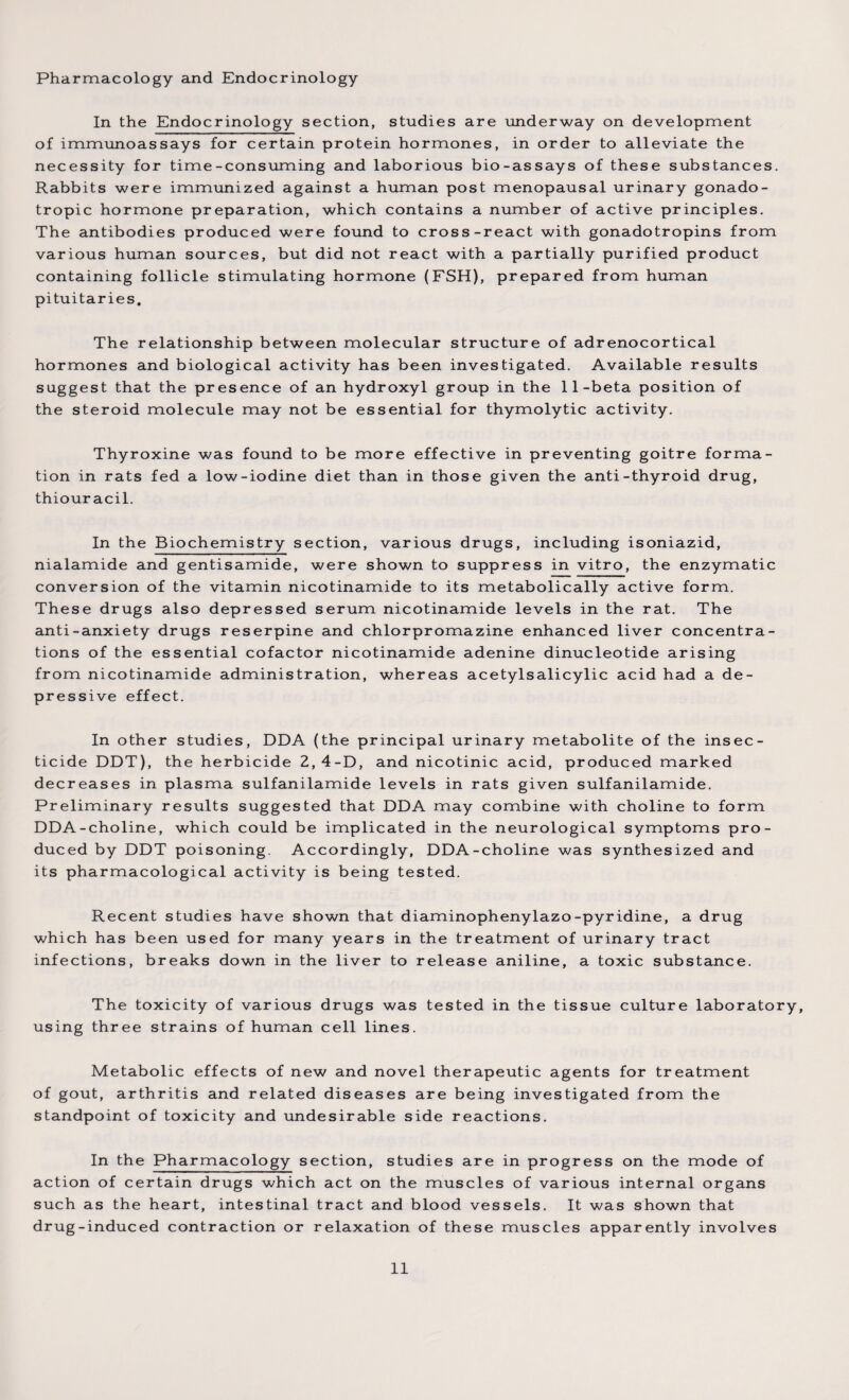 Pharmacology and Endocrinology In the Endocrinology section, studies are underway on development of immunoassays for certain protein hormones, in order to alleviate the necessity for time-consuming and laborious bio-assays of these substances. Rabbits were immunized against a human post menopausal urinary gonado¬ tropic hormone preparation, which contains a number of active principles. The antibodies produced were found to cross-react with gonadotropins from various human sources, but did not react with a partially purified product containing follicle stimulating hormone (FSH), prepared from human pituitaries. The relationship between molecular structure of adrenocortical hormones and biological activity has been investigated. Available results suggest that the presence of an hydroxyl group in the 11-beta position of the steroid molecule may not be essential for thymolytic activity. Thyroxine was found to be more effective in preventing goitre forma¬ tion in rats fed a low-iodine diet than in those given the anti-thyroid drug, thiour acil. In the Biochemistry section, various drugs, including isoniazid, nialamide and gentisamide, were shown to suppress in vitro, the enzymatic conversion of the vitamin nicotinamide to its metabolically active form. These drugs also depressed serum nicotinamide levels in the rat. The anti-anxiety drugs reserpine and chlorpromazine enhanced liver concentra¬ tions of the essential cofactor nicotinamide adenine dinucleotide arising from nicotinamide administration, whereas acetylsalicylic acid had a de¬ pressive effect. In other studies, DDA (the principal urinary metabolite of the insec¬ ticide DDT), the herbicide 2,4-D, and nicotinic acid, produced marked decreases in plasma sulfanilamide levels in rats given sulfanilamide. Preliminary results suggested that DDA may combine with choline to form DDA-choline, which could be implicated in the neurological symptoms pro¬ duced by DDT poisoning. Accordingly, DDA-choline was synthesized and its pharmacological activity is being tested. Recent studies have shown that diaminophenylazo-pyridine, a drug which has been used for many years in the treatment of urinary tract infections, breaks down in the liver to release aniline, a toxic substance. The toxicity of various drugs was tested in the tissue culture laboratory, using three strains of human cell lines. Metabolic effects of new and novel therapeutic agents for treatment of gout, arthritis and related diseases are being investigated from the standpoint of toxicity and undesirable side reactions. In the Pharmacology section, studies are in progress on the mode of action of certain drugs which act on the muscles of various internal organs such as the heart, intestinal tract and blood vessels. It was shown that drug-induced contraction or relaxation of these muscles apparently involves