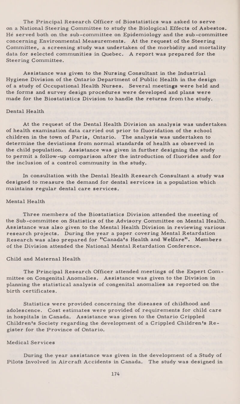 The Principal Research Officer of Biostatistics was asked to serve on a National Steering Committee to study the Biological Effects of Asbestos. He served both on the sub-committee on Epidemiology and the sub-committee concerning Environmental Measurements. At the request of the Steering Committee, a screening study was undertaken of the morbidity and mortality data for selected communities in Quebec. A report was prepared for the Steering Committee. Assistance was given to the Nursing Consultant in the Industrial Hygiene Division of the Ontario Department of Public Health in the design of a study of Occupational Health Nurses. Several meetings were held and the forms and survey design procedures were developed and plans were made for the Biostatistics Division to handle the returns from the study. Dental Health At the request of the Dental Health Division an analysis was undertaken of health examination data carried out prior to fluoridation of the school children in the town of Paris, Ontario. The analysis was undertaken to determine the deviations from normal standards of health as observed in the child population. Assistance was given in further designing the study to permit a follow-up comparison after the introduction of fluorides and for the inclusion of a control community in the study. In consultation with the Dental Health Research Consultant a study was designed to measure the demand for dental services in a population which maintains regular dental care services. Mental Health Three members of the Biostatistics Division attended the meeting of the Sub-committee on Statistics of the Advisory Committee on Mental Health. Assistance was also given to the Mental Health Division in reviewing various research projects. During the year a paper covering Mental Retardation Research was also prepared for Canada's Health and Welfare”. Members of the Division attended the National Mental Retardation Conference. Child and Maternal Health The Principal Research Officer attended meetings of the Expert Com¬ mittee on Congenital Anomalies. Assistance was given to the Division in planning the statistical analysis of congenital anomalies as reported on the birth certificates. Statistics were provided concerning the diseases of childhood and adolescence. Cost estimates were provided of requirements for child care in hospitals in Canada. Assistance was given to the Ontario Crippled Children's Society regarding the development of a Crippled Children's Re¬ gister for the Province of Ontario. Medical Services During the year assistance was given in the development of a Study of Pilots Involved in Aircraft Accidents in Canada. The study was designed in