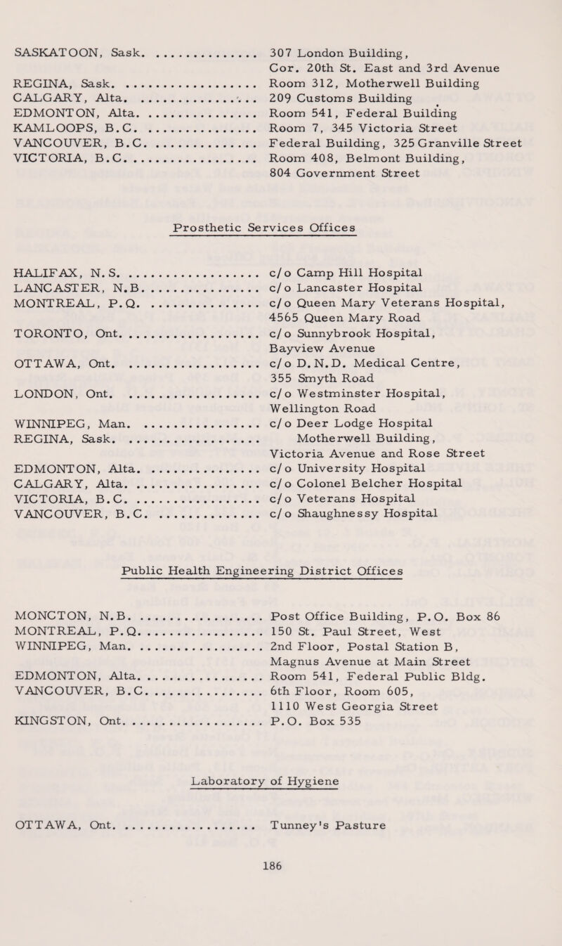 SASKATOON, Sask. 307 London Building , Cor. ZOth St. East and 3rd Avenue REGINA, Sask. Room 312, Motherwell Building CALGARY, Alta.. . . 209 Customs Building EDMONTON, Alta. Room 541, Federal Building KAMLOOPS, B.C. Room 7, 345 Victoria Street VANCOUVER, B.C. Federal Building , 325 Granville Street VICTORIA, B.C. Room 40 8, Belmont Building, 804 Government Street Prosthetic Services Offices HALIFAX, N. S. c/o Camp Hill Hospital LANCASTER, N.B. c/o Lancaster Hospital MONTREAL, P.Q. c/o Queen Mary Veterans Hospital, 4565 Queen Mary Road TORONTO, Ont. c/o Sunnybrook Hospital, Bayview Avenue OTTAWA, Ont. c/oD.N.D. Medical Centre, 355 Smyth Road LONDON, Ont. c/o Westminster Hospital, Wellington Road WINNIPEG, Man. c/o Deer Lodge Hospital REGINA, Sask. Motherwell Building, Victoria Avenue and Rose Street EDMONTON, Alta. c/o University Hospital CALGARY, Alta... c/o Colonel Belcher Hospital VICTORIA, B.C... c/o Veterans Hospital VANCOUVER, B.C. c/o Shaughnessy Hospital Public Health Engineering District Offices MONCTON, N.B.Post Office Building, P.O. Box 86 MONTREAL, P.Q. 150 St. Paul Street, West WINNIPEG, Man.2nd Floor, Postal Station B, Magnus Avenue at Main Street EDMONTON, Alta.Room 541, Federal Public Bldg. VANCOUVER, B.C.6th Floor, Room 605, 1110 West Georgia Street KINGSTON, Ont.P.O. Box 535 Laboratory of Hygiene OTTAWA, Ont. Tunney's Pasture