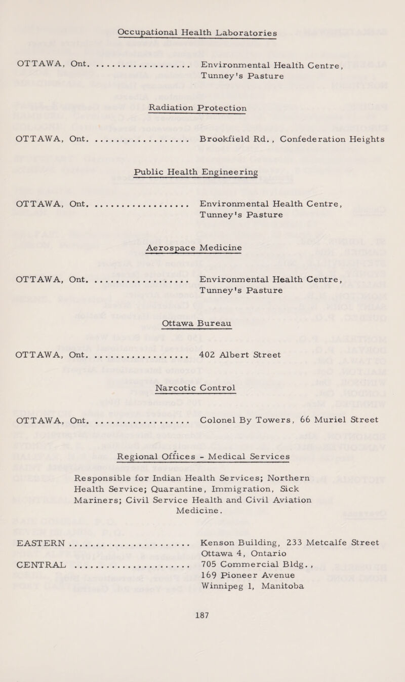 Occupational Health Laboratories OTTAWA, OTTAWA, OTTAWA, OTTAWA, OTTAWA, OTTAWA, EASTERN CENTRAL Ont. Environmental Health Centre, Tunney's Pasture Radiation Protection Ont. Brookfield Rd. , Confederation Heights Public Health Engineering Ont. Environmental Health Centre, Tunney's Pasture Aerospace Medicine Ont. Environmental Health Centre, Tunney's Pasture Ottawa Bureau Ont. 402 Albert Street Narcotic Control Ont. Colonel By Towers, 66 Muriel Street Regional Offices - Medical Services Responsible for Indian Health Services; Northern Health Service; Quarantine, Immigration, Sick Mariners; Civil Service Health and Civil Aviation Medicine. Kenson Building, 233 Metcalfe Street Ottawa 4, Ontario 705 Commercial Bldg. , 169 Pioneer Avenue Winnipeg 1, Manitoba