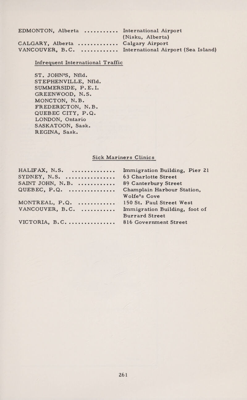 EDMONTON, Alberta International Airport (Nisku, Alberta) CALGARY, Alberta . Calgary Airport VANCOUVER, B.C. International Airport (Sea Island) Infrequent International Traffic ST. JOHN'S, Nfld. STEPHENVILLE, Nfld. SUMMERSIDE, P.E.I. GREENWOOD, N.S. MONCTON, N.B. FREDERICTON, N.B. QUEBEC CITY, P.Q. LONDON, Ontario SASKATOON, Sask. REGINA, Sask. Sick Mariners Clinics HALIFAX, N.S. SYDNEY, N.S. SAINT JOHN, N.B. QUEBEC, P.Q. MONTREAL, P.Q. VANCOUVER, B.C. VICTORIA, B.C. Immigration Building, Pier 21 63 Charlotte Street 89 Canterbury Street Champlain Harbour Station, Wolfe's Cove 150 St. Paul Street West Immigration Building, foot of Burrard Street 816 Government Street