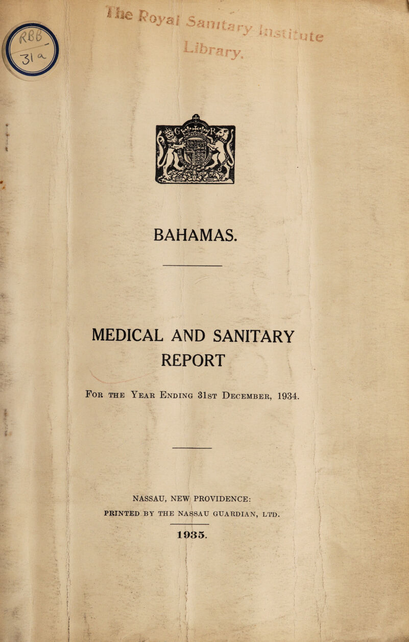 r »• h ■ •> •I i ! I K ft H Ji' I; / =va i i V BAHAMAS. MEDICAL AND SANITARY REPORT For the Year Ending 31st December, 1934. NASSAU, NEW PROVIDENCE: PRINTED BY THE NASSAU GUARDIAN, LTD. 1935. ' ( -:u . i i. 1 •*