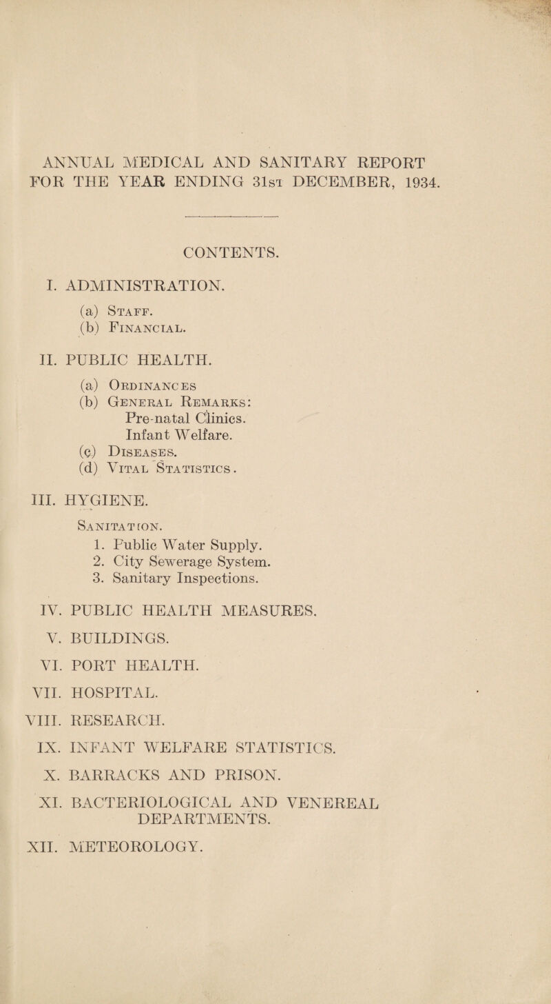 ANNUAL MEDICAL AND SANITARY REPORT FOR THE YEAR ENDING 31st DECEMBER, 1934. CONTENTS. I. ADMINISTRATION. (a) Staff. (b) Financial. II. PUBLIC HEALTH. (a) Ordinances (b) General Remarks: Pre-natal Clinics. Infant Welfare. (e) Diseases. (d) Vital Statistics. III. HYGIENE. SaNITATTON. 1. Public Water Supply. 2. City Sewerage System. 3. Sanitary Inspections. IV. PUBLIC HEALTH MEASURES, V. BUILDINGS. VI. PORT HEALTH. VII. HOSPITAL. VIII. RESEARCH. IX. INFANT WELFARE STATISTICS. X. BARRACKS AND PRISON. XL BACTERIOLOGICAL AND VENEREAL DEPARTMENTS. XII. METEOROLOGY.