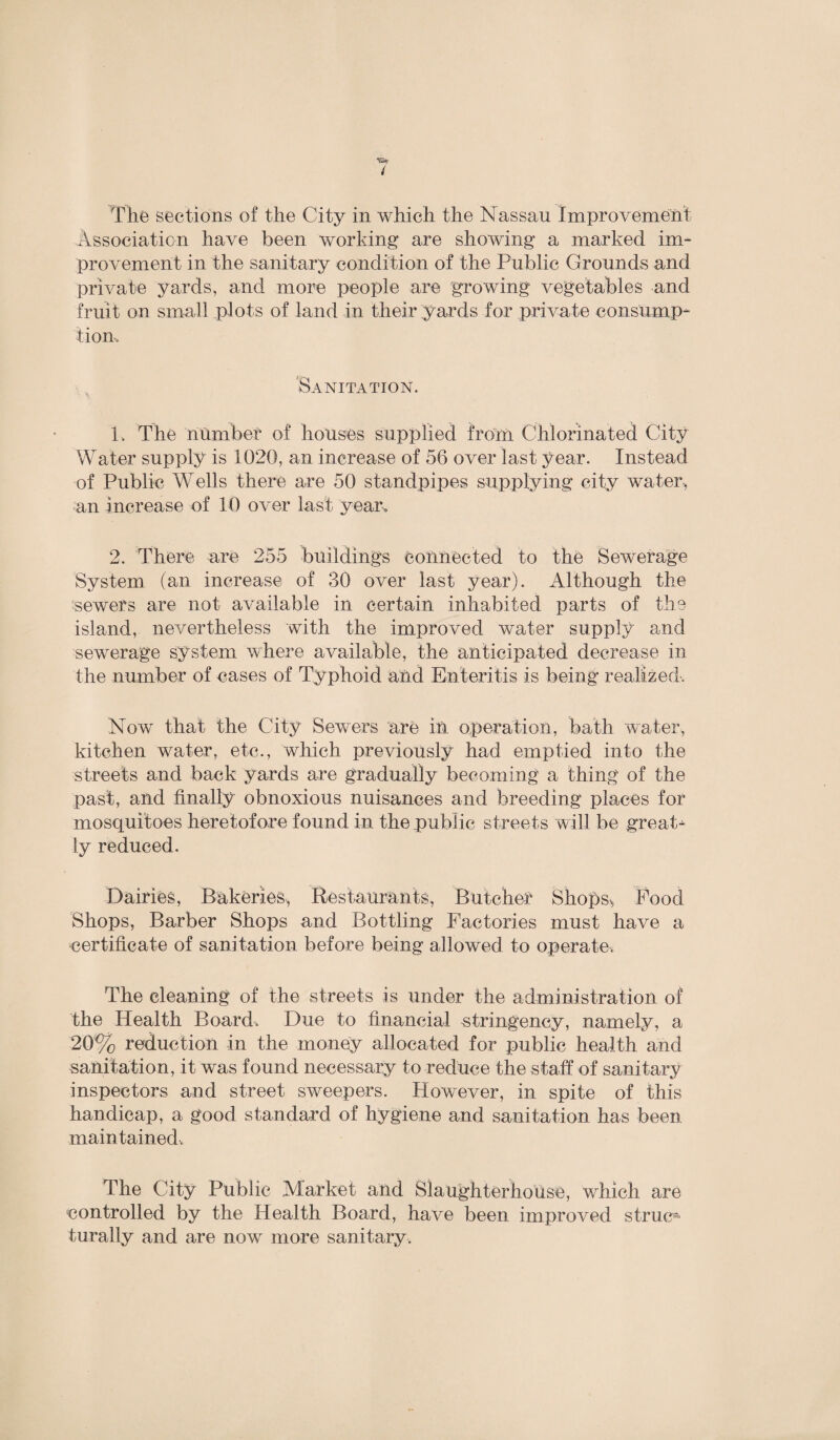 The sections of the City in which the Nassau Improvement Association have been working are showing a marked im¬ provement in the sanitary condition of the Public Grounds and private yards, and more people are growing vegetables and fruit on small plots of land in their yards for private consump¬ tion. Sanitation. 1. The number of houses supplied from Chlorinated City Water supply is 1020, an increase of 56 over last year. Instead of Public Wells there are 50 standpipes supplying city water, an increase of 10 over last year, 2. There are 255 buildings Connected to the Sewerage System (an increase of 30 over last year). Although the sewers are not available in certain inhabited parts of the island, nevertheless with the improved water supply and sewerage system where available, the anticipated decrease in the number of cases of Typhoid and Enteritis is being realized. Now that the City Sewers are in operation, bath water, kitchen water, etc., which previously had emptied into the streets and back yards are gradually becoming a thing of the past, and finally obnoxious nuisances and breeding places for mosquitoes heretofore found in the public streets will be great¬ ly reduced. Dairies, Bakeries, Restaurants, Butcher Shops^ Food Shops, Barber Shops and Bottling Factories must have a certificate of sanitation before being allowed to operate. The cleaning of the streets is under the administration of the Health Board, Due to financial stringency, namely, a 20% reduction in the money allocated for public health and sanitation, it was found necessary to reduce the staff of sanitary inspectors and street sweepers. However, in spite of this handicap, a good standard of hygiene and sanitation has been maintained. The City Public Market and Slaughterhouse, which are controlled by the Health Board, have been improved strum turally and are now more sanitary.