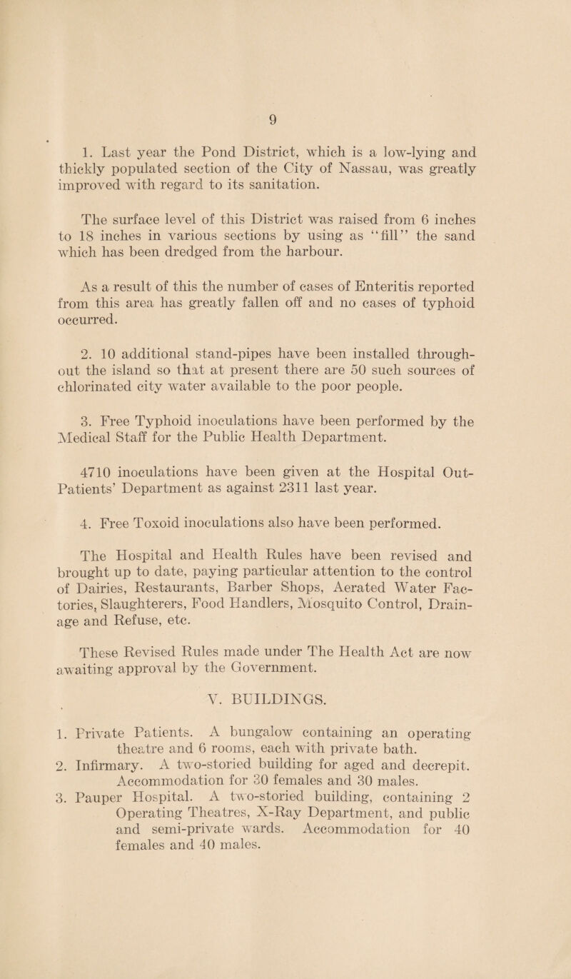 1. Last year the Pond District, which is a low-lying and thickly populated section of the City of Nassau, was greatly improved with regard to its sanitation. The surface level of this District was raised from 6 inches to 18 inches in various sections by using as “fill” the sand which has been dredged from the harbour. As a result of this the number of cases of Enteritis reported from this area has greatly fallen off and no cases of typhoid occurred. 2. 10 additional stand-pipes have been installed through¬ out the island so that at present there are 50 such sources of chlorinated city water available to the poor people. 3. Free Typhoid inoculations have been performed by the Medical Staff for the Public Health Department. 4710 inoculations have been given at the Hospital Out- Patients’ Department as against 2311 last year. 4. Free Toxoid inoculations also have been performed. The Hospital and Health Rules have been revised and brought up to date, paying particular attention to the control of Dairies, Restaurants, Barber Shops, Aerated Water Fac¬ tories, Slaughterers, Food Handlers, Aiosquito Control, Drain¬ age and Refuse, etc. These Revised Rules made under The Health Act are now awaiting approval by the Government. V. BUILDINGS. 1. Private Patients. A bungalow containing an operating theatre and 6 rooms, each with private bath. 2. Infirmary. A two-storied building for aged and decrepit. Accommodation for 30 females and 30 males. 3. Pauper Hospital. A two-storied building, containing 2 Operating Theatres, X-Ray Department, and public and semi-private wards. Accommodation for 40 females and 40 males.
