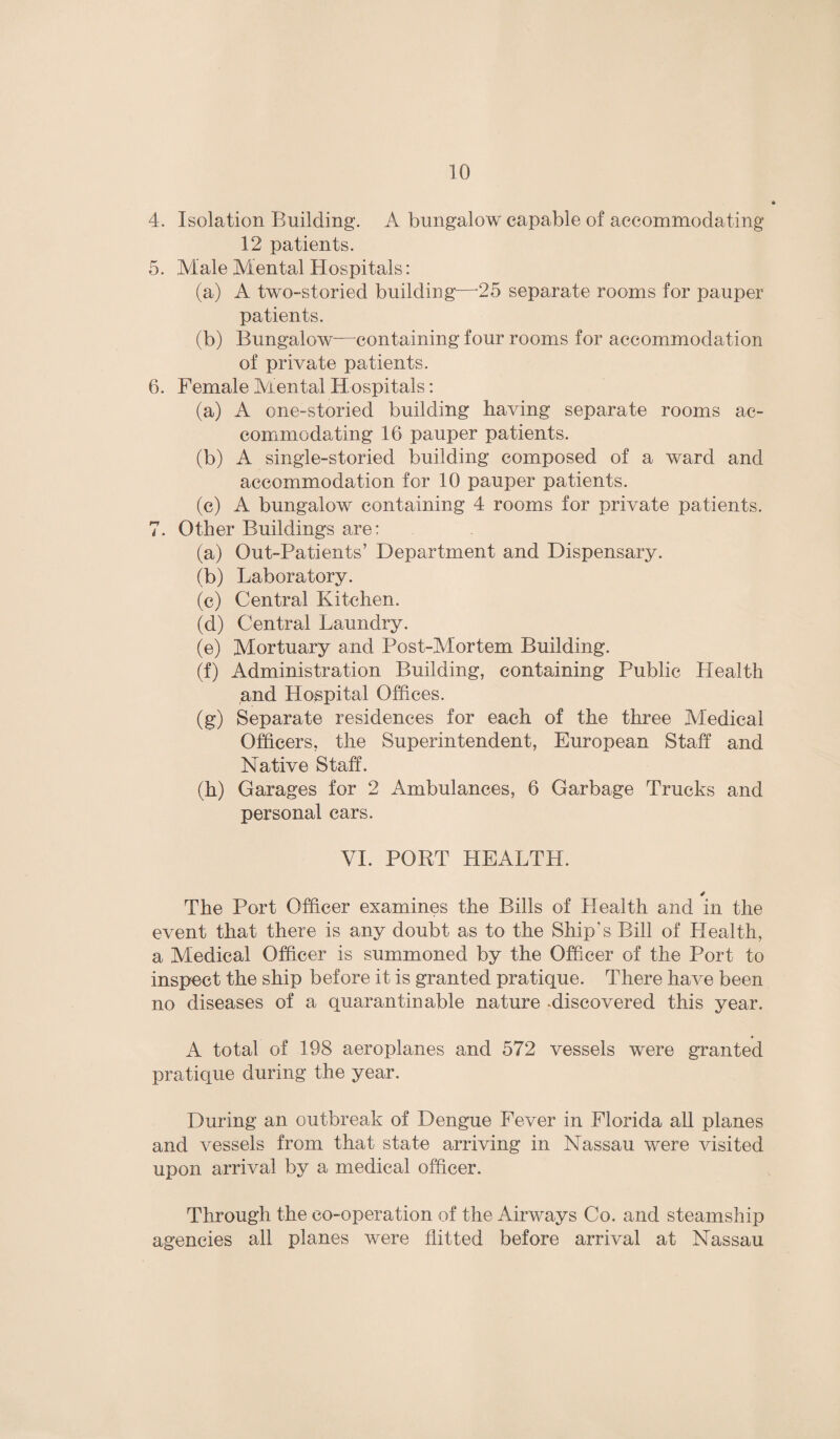 4. Isolation Building. A bungalow capable of accommodating 12 patients. 5. Male Mental Hospitals: (a) A two-storied building—-25 separate rooms for pauper patients. (b) Bungalow-—containing four rooms for accommodation of private patients. 6. Female Aiental Hospitals: (a) A one-storied building having separate rooms ac¬ commodating 16 pauper patients. (b) A single-storied building composed of a ward and accommodation for 10 pauper patients. (c) A bungalow containing 4 rooms for private patients. 7. Other Buildings are: (a) Out-Patients’ Department and Dispensary. (b) Laboratory. (c) Central Kitchen. (d) Central Laundry. (e) Mortuary and Post-Mortem Building. (f) Administration Building, containing Public Health and Hospital Offices. (g) Separate residences for each of the three Medical Officers, the Superintendent, European Staff and Native Staff. (h) Garages for 2 Ambulances, 6 Garbage Trucks and personal cars. VI. PORT HEALTH. The Port Officer examines the Bills of Health and in the event that there is any doubt as to the Ship's Bill of Health, a Medical Officer is summoned by the Officer of the Port to inspect the ship before it is granted pratique. There have been no diseases of a quarantinable nature -discovered this year. A total of 198 aeroplanes and 572 vessels were granted pratique during the year. During an outbreak of Dengue Fever in Florida all planes and vessels from that state arriving in Nassau were visited upon arrival by a medical officer. Through the co-operation of the Airways Co. and steamship agencies all planes were flitted before arrival at Nassau