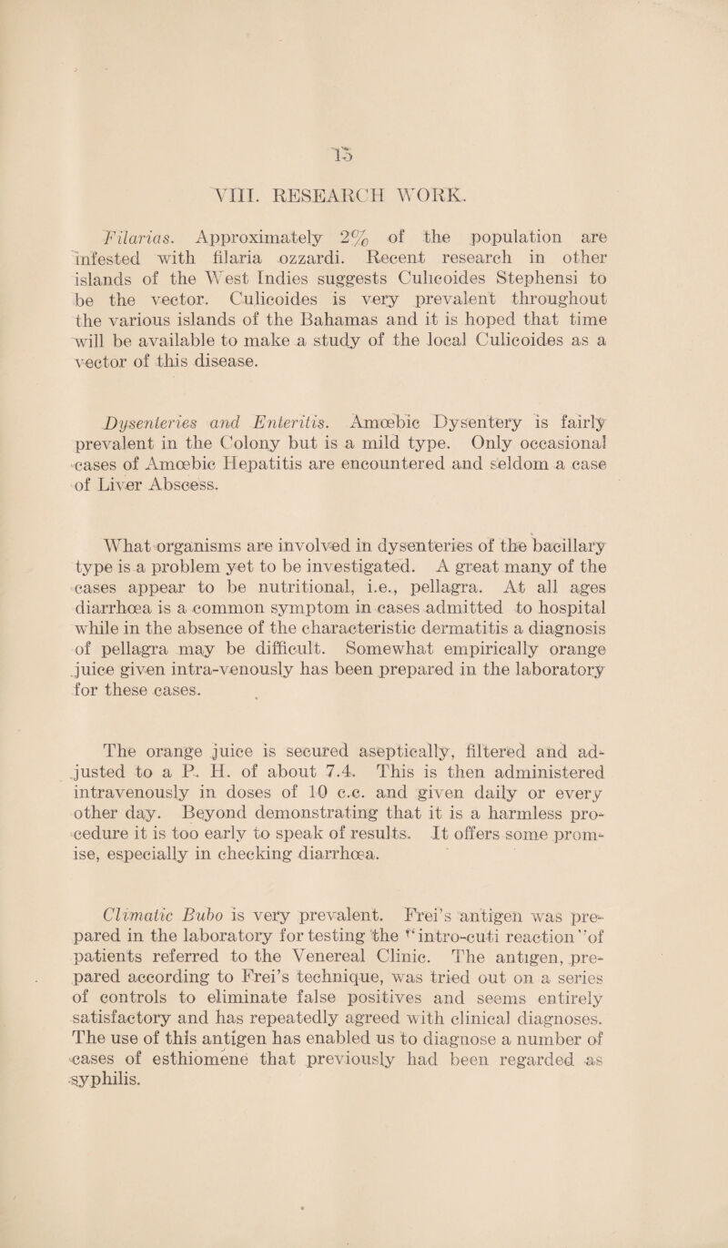 VIII. RESEARCH WORK. Filarias. Approximately 2% of the population are infested with til aria ozzardi. Recent research in other islands of the West Indies suggests Culicoides Stephensi to be the vector. Culicoides is very prevalent throughout the various islands of the Bahamas and it is hoped that time will be available to make a study of the local Culicoides as a vector of this disease. Dysenteries and Fnteritis. Amoebic Dysentery is fairly prevalent in the Colony but is a mild type. Only occasional cases of Amoebic Hepatitis are encountered and seldom a case of Liver Abscess. % What organisms are involved in dysenteries of the bacillary type is a problem yet to be investigated. A great many of the cases appear to be nutritional, i.e., pellagra. At all ages diarrhoea is a common symptom in cases admitted to hospital while in the absence of the characteristic dermatitis a diagnosis of pellagra may be difficult. Somewhat empirically orange juice given intra-venously has been prepared in the laboratory for these cases. The orange juice is secured aseptically, filtered and ad¬ justed to a R Id. of about 7.4, This is then administered intravenously in doses of 10 c.c. and given daily or every other day. Beyond demonstrating that it is a harmless pro¬ cedure it is too early to speak of results. It offers some prom¬ ise, especially in checking diarrhoea. Climatic Bubo is very prevalent. Freds antigen was pre¬ pared in the laboratory fortesting the intro-euti reaction’rof patients referred to the Venereal Clinic. The antigen, pre¬ pared according to Frei’s technique, was tried out on a series of controls to eliminate false positives and seems entirely satisfactory and has repeatedly agreed with clinical diagnoses. The use of this antigen has enabled us to diagnose a number of cases of esthiomene that previously had been regarded as syphilis.