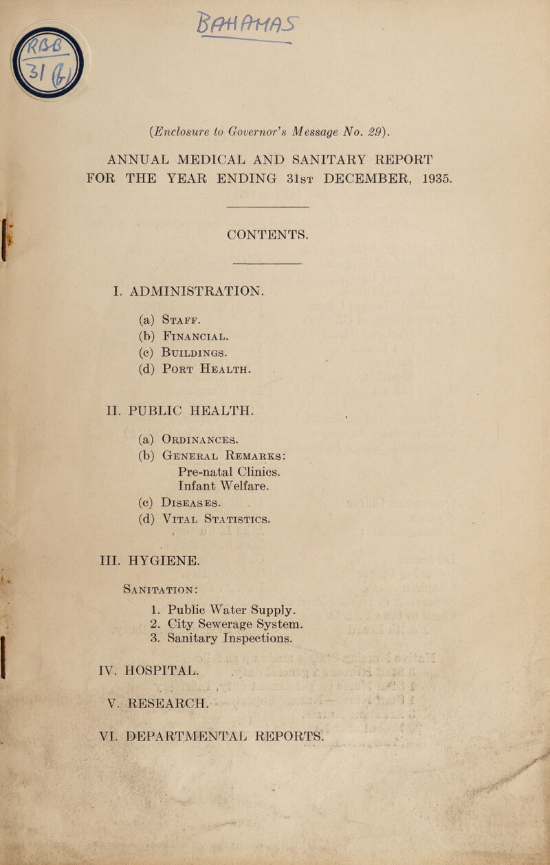 'BfHiftms' (.Enclosure to Governor's Message No. 29). ANNUAL MEDICAL AND SANITARY REPORT FOR THE YEAR ENDING 31st DECEMBER, 1935. CONTENTS. I. ADMINISTRATION. (a) Staff. (b) Financial. (c) Buildings. (d) Port Health. II. PUBLIC HEALTH. (a) Ordinances. (b) General Remarks: Pre-natal Clinics. Infant Welfare. (c) Diseases. (d) Vital Statistics. t; . i III. HYGIENE. Sanitation: 1. Public Water Supply. 2. City Sewerage System. 3. Sanitary Inspections. IV. HOSPITAL. . ( . . • V. RESEARCH.