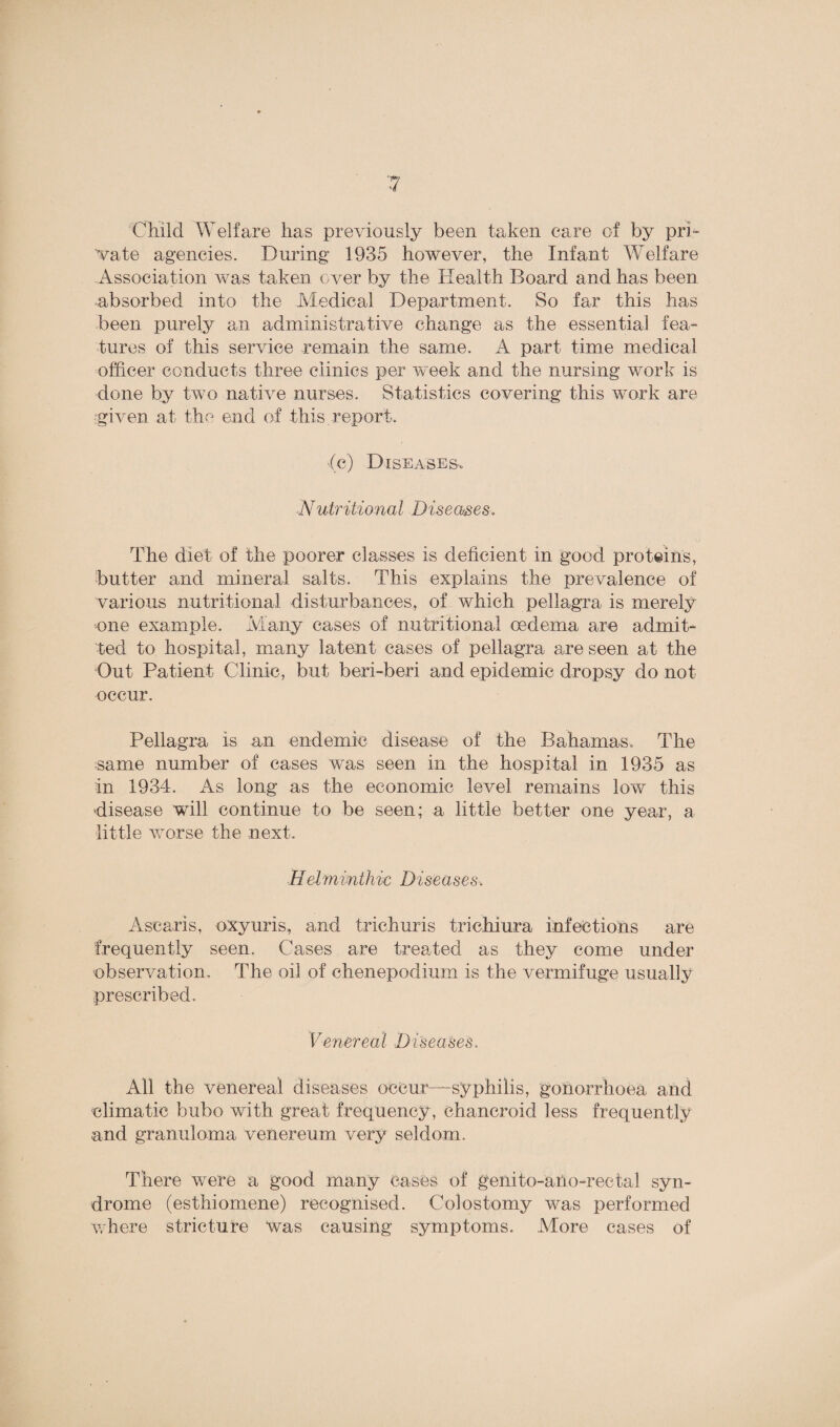'Child Welfare lias previously been taken care of by pri¬ vate agencies. During 1935 however, the Infant Welfare Association was taken over by the Health Board and has been absorbed into the Medical Department. So far this has been purely an administrative change as the essential fea¬ tures of this service remain the same. A part time medical officer conducts three clinics per week and the nursing work is done by two native nurses. Statistics covering this work are given at the end of this report. •(c) Diseases, Nutritional Diseases. The diet of the poorer classes is deficient in good proteins, butter and mineral salts. This explains the prevalence of various nutritional disturbances, of which pellagra is merely one example. Many cases of nutritional oedema are admit¬ ted to hospital, many latent cases of pellagra are seen at the Out Patient Clinic, but beri-beri and epidemic dropsy do not occur. Pellagra is an endemic disease of the Bahamas. The same number of cases was seen in the hospital in 1935 as in 1934. As long as the economic level remains low this disease will continue to be seen; a little better one year, a little worse the next. Helminthic Diseases, Asearis, oxyuris, and trichuris trichiura infections are frequently seen. Cases are treated as they come under observation. The oil of chenepodium is the vermifuge usually prescribed. Venereal Diseases. Ail the venereal diseases occur—syphilis, gonorrhoea and climatic bubo with great frequency , chancroid less frequently and granuloma venereum very seldom. There were a good many cases of genito-ano-rectal syn¬ drome (esthiomene) recognised. Colostomy was performed where stricture was causing symptoms. Alore cases of
