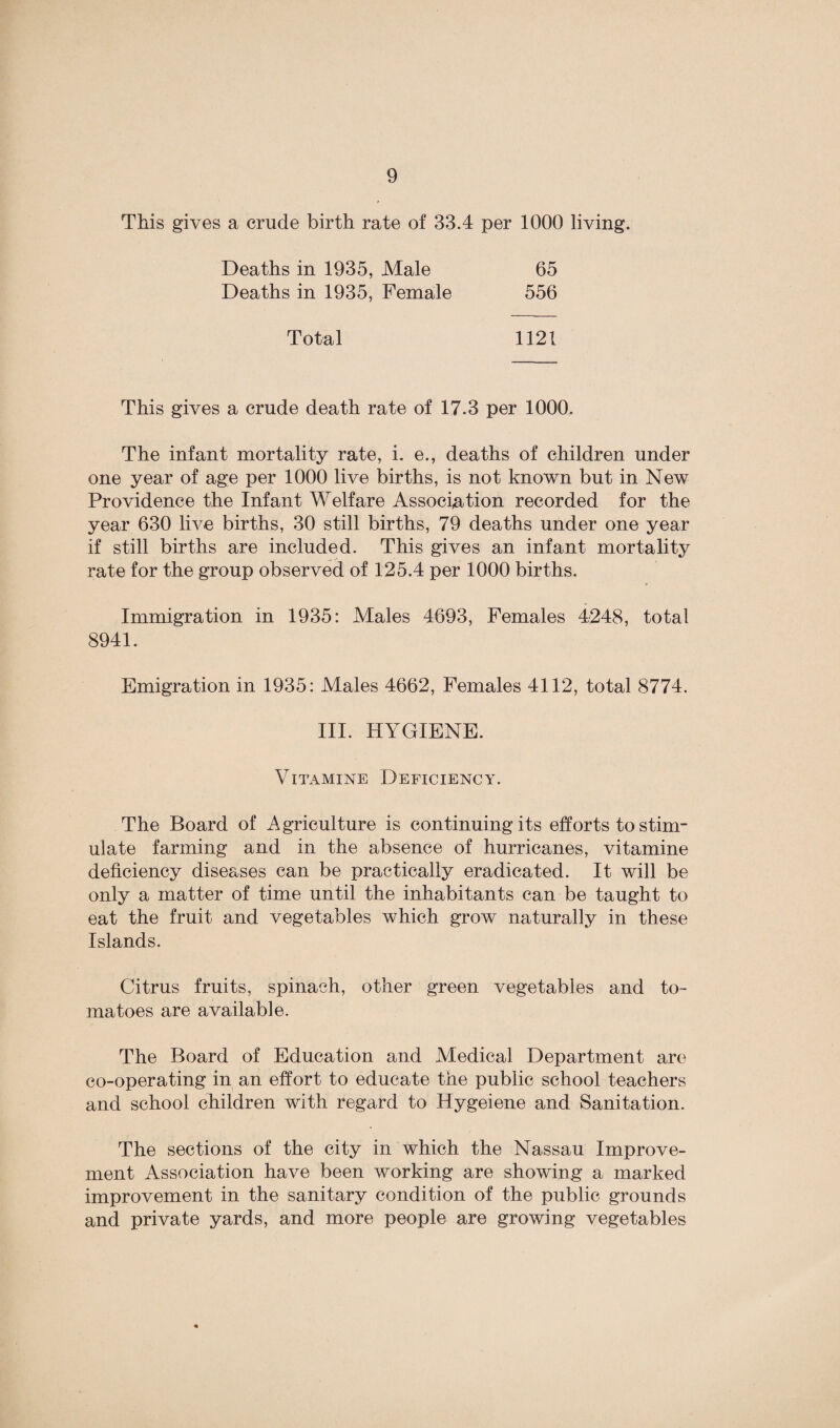 This gives a crude birth rate of 33.4 per 1000 living. Deaths in 1935, Male Deaths in 1935, Female 65 556 Total 1121 This gives a crude death rate of 17.3 per 1000. The infant mortality rate, i. e., deaths of children under one year of age per 1000 live births, is not known but in New Providence the Infant Welfare Association recorded for the year 630 live births, 30 still births, 79 deaths under one year if still births are included. This gives an infant mortality rate for the group observed of 125.4 per 1000 births. Immigration in 1935: Males 4693, Females 4248, total 8941. Emigration in 1935: Males 4662, Females 4112, total 8774. III. HYGIENE. Vitamine Deficiency. The Board of Agriculture is continuing its efforts to stim¬ ulate farming and in the absence of hurricanes, vitamine deficiency diseases can be practically eradicated. It will be only a matter of time until the inhabitants can be taught to eat the fruit and vegetables which grow naturally in these Islands. Citrus fruits, spinach, other green vegetables and to¬ matoes are available. The Board of Education and Medical Department are co-operating in an effort to educate the public school teachers and school children with regard to Hygeiene and Sanitation. The sections of the city in which the Nassau Improve¬ ment Association have been working are showing a marked improvement in the sanitary condition of the public grounds and private yards, and more people are growing vegetables