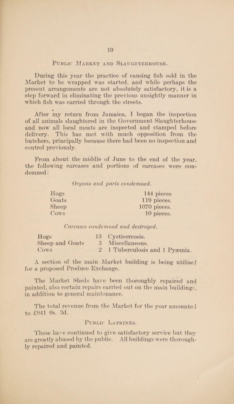 Public Market and Slaughterhouse. During this year the practice of causing fish sold in the Market to be wrapped was started, and while perhaps the present arrangements are not absolutely satisfactory, it is a step forward in eliminating the previous unsightly manner in which fish was carried through the streets. * After my return from Jamaica, I began the inspection of all animals slaughtered in the Government Slaughterhouse and now all local meats are inspected and stamped before delivery. This has met with much opposition from the butchers, principally because there had been no inspection and control previously. From about the middle of June to the end of the year, the following carcases and portions of carcases were con¬ demned : Organs and parts condemned. Hogs 144 pieces Goats 119 pieces. Sheep 1070 pieces. Cows 10 pieces. Carcases condemned and destroyed. Hogs 13 Cysticercosis. Sheep and Goats 3 Miscellaneous. Cows 2 1 Tuberculosis and 1 Pyaemia. A section of the main Market building is being utilised for a proposed Produce Exchange. The Market Sheds have been thoroughly repaired and painted, also certain repairs carried out on the main buildings, in addition to general maintenance. The total revenue from the Market for the year amounted to £941 Os. 3d. Public Latrines. These have continued to give satisfactory service but they are greatly abused by the public. All buildings were thorough¬ ly repaired and painted.