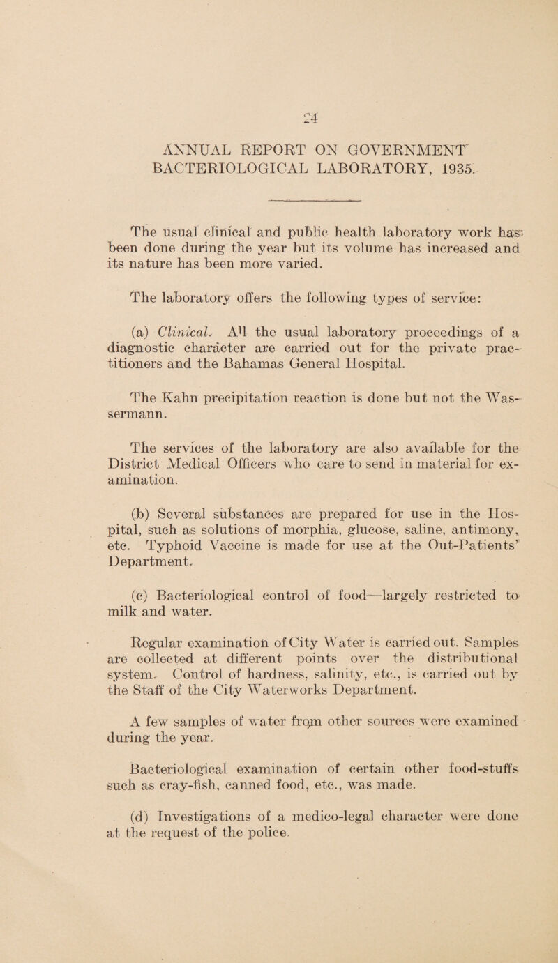 ANNUAL REPORT ON GOVERNMENT BACTERIOLOGICAL LABORATORY, 1935. The usual clinical and public health laboratory work has been done during the year but its volume has increased and its nature has been more varied. The laboratory offers the following types of service: (a) Clinical, AT the usual laboratory proceedings of a diagnostic character are carried out for the private prac¬ titioners and the Bahamas General Hospital. The Kahn precipitation reaction is done but not the Was- sermann. The services of the laboratory are also available for the District Medical Officers who care to send in material for ex¬ amination. (b) Several substances are prepared for use in the Hos¬ pital, such as solutions of morphia, glucose, saline, antimony, etc. Typhoid Vaccine is made for use at the Out-Patients' Department, (e) Bacteriological control of food—largely restricted to milk and water. Regular examination of City Water is carried out. Samples are collected at different points over the distributional system. Control of hardness, salinity, etc., is carried out by the Staff of the City Waterworks Department. A few samples of water fropn other sources were examined during the year. Bacteriological examination of certain other food-stuffs such as cray-fish, canned food, etc., was made. (d) Investigations of a medico-legal character were done at the request of the police.