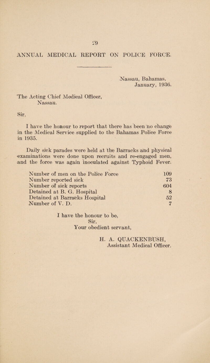 a ANNUAL MEDICAL REPORT ON POLICE FORCE -Nassau, Bahamas, January, 1936 The Acting Chief Medical Officer, Nassau. Sir, I have the honour to report that there has been no change in the Medical Service supplied to the Bahamas Police Force in 1935. Daily sick parades were held at the Barracks and physical examinations were done upon recruits and re-engaged men, and the force was again inoculated against Typhoid Fever. Number of men on the Police Force 109 Number reported sick 73 Number of sick reports 604 Detained at B. G. Hospital 8 Detained at Barracks Hospital 52 Number of V. D. 7 I have the honour to be, Sir, Your obedient servant, H. A. QUACKENBUSH,