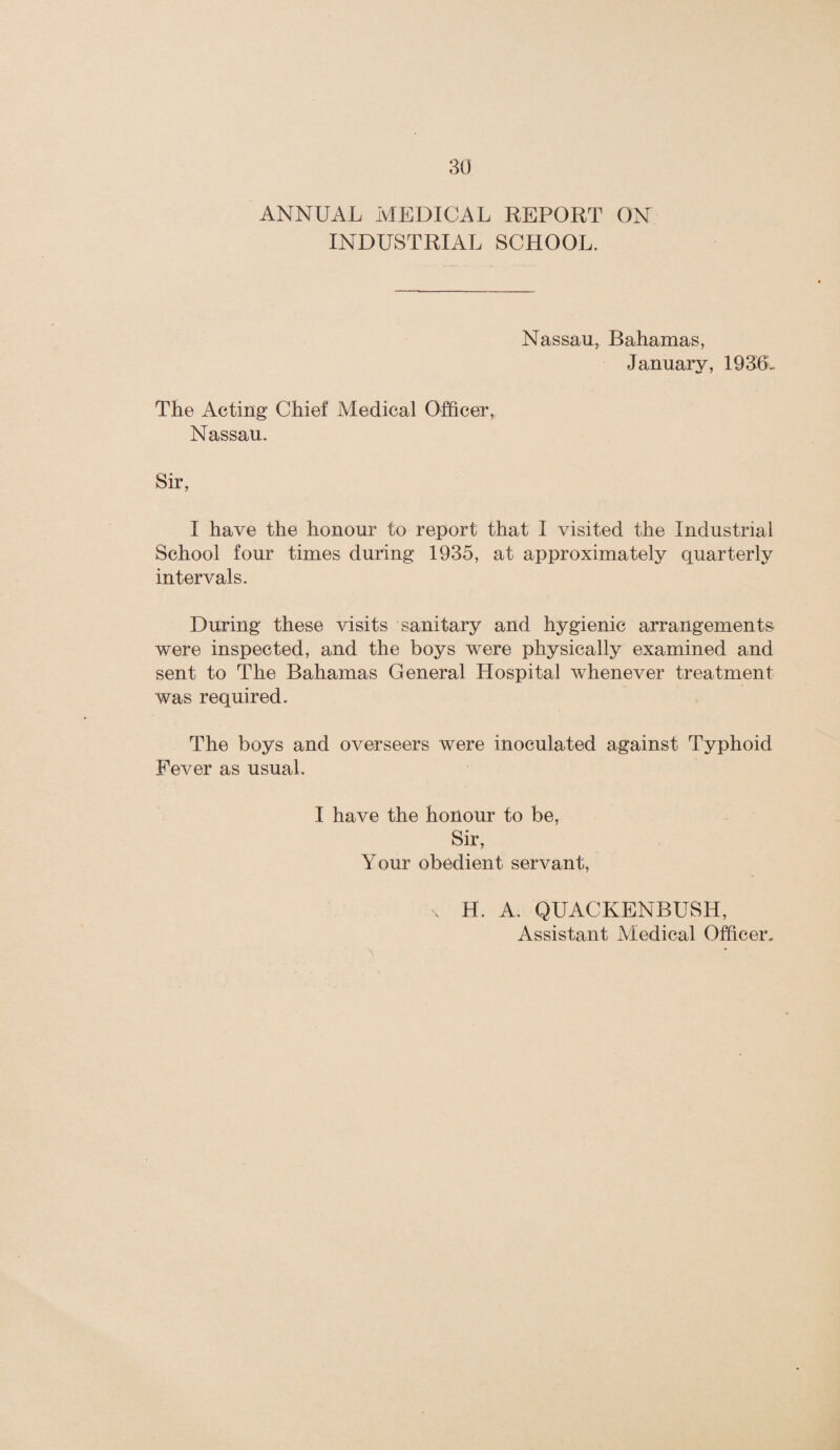 ANNUAL MEDICAL REPORT ON INDUSTRIAL SCHOOL. Nassau, Bahamas, January, 1936.. The Acting Chief Medical Officer, Nassau. Sir, I have the honour to report that I visited the Industrial School four times during 1935, at approximately quarterly intervals. During these visits sanitary and hygienic arrangements were inspected, and the boys were physically examined and sent to The Bahamas General Hospital whenever treatment was required. The boys and overseers were inoculated against Typhoid Fever as usual. I have the honour to be, Sir, Your obedient servant, x H. A. QUACKENBUSH,