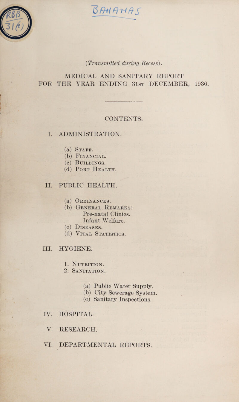 ffr4 ft s (Transmitted during Recess). MEDICAL AND SANITARY REPORT FOR THE YEAR ENDING 31st DECEMBER, 1936. CONTENTS. I. ADMINISTRATION. (a) Staff. (b) Financial. (c) Buildings. (d) Port Health. II. PUBLIC HEALTH. (a) Ordinances. (b) General Remarks: Pre-natal Clinics. Infant Welfare. (c) Diseases. (d) Vital Statistics. III. HYGIENE. 1. Nutrition. 2. Sanitation. (a) Public Water Supply. (b) City Sewerage System. (c) Sanitary Inspections. IV. HOSPITAL. V. RESEARCH.