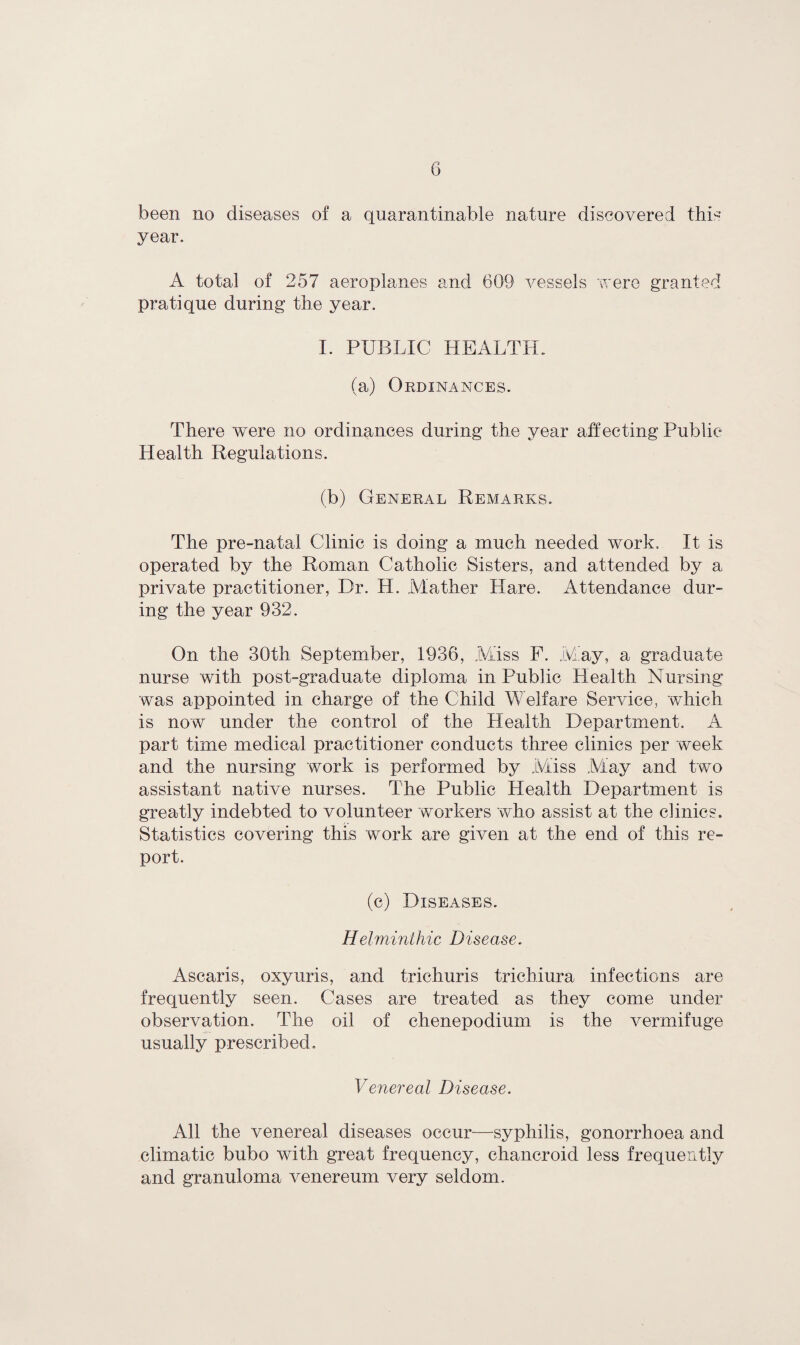 been no diseases of a quarantinable nature discovered this year. A total of 257 aeroplanes and 609 vessels were granted pratique during the year. I. PUBLIC HEALTH. (a) Ordinances. There were no ordinances during the year affecting Public- Health Regulations. (b) General Remarks. The pre-natal Clinic is doing a much needed work. It is operated by the Roman Catholic Bisters, and attended by a private practitioner, Dr. H. Mather Hare. Attendance dur¬ ing the year 932. On the 30th September, 1936, Miss F. May, a graduate nurse with post-graduate diploma in Public Health Nursing was appointed in charge of the Child Welfare Service, which is now under the control of the Health Department. A part time medical practitioner conducts three clinics per week and the nursing work is performed by Miss May and two assistant native nurses. The Public Health Department is greatly indebted to volunteer workers who assist at the clinics. Statistics covering this work are given at the end. of this re¬ port. (c) Diseases. Helminthic Disease. Ascaris, oxyuris, and trichuris trichiura infections are frequently seen. Cases are treated as they come under observation. The oil of chenepodium is the vermifuge usually prescribed. Venereal Disease. All the venereal diseases occur—syphilis, gonorrhoea and climatic bubo with great frequency, chancroid less frequently and granuloma venereum very seldom.